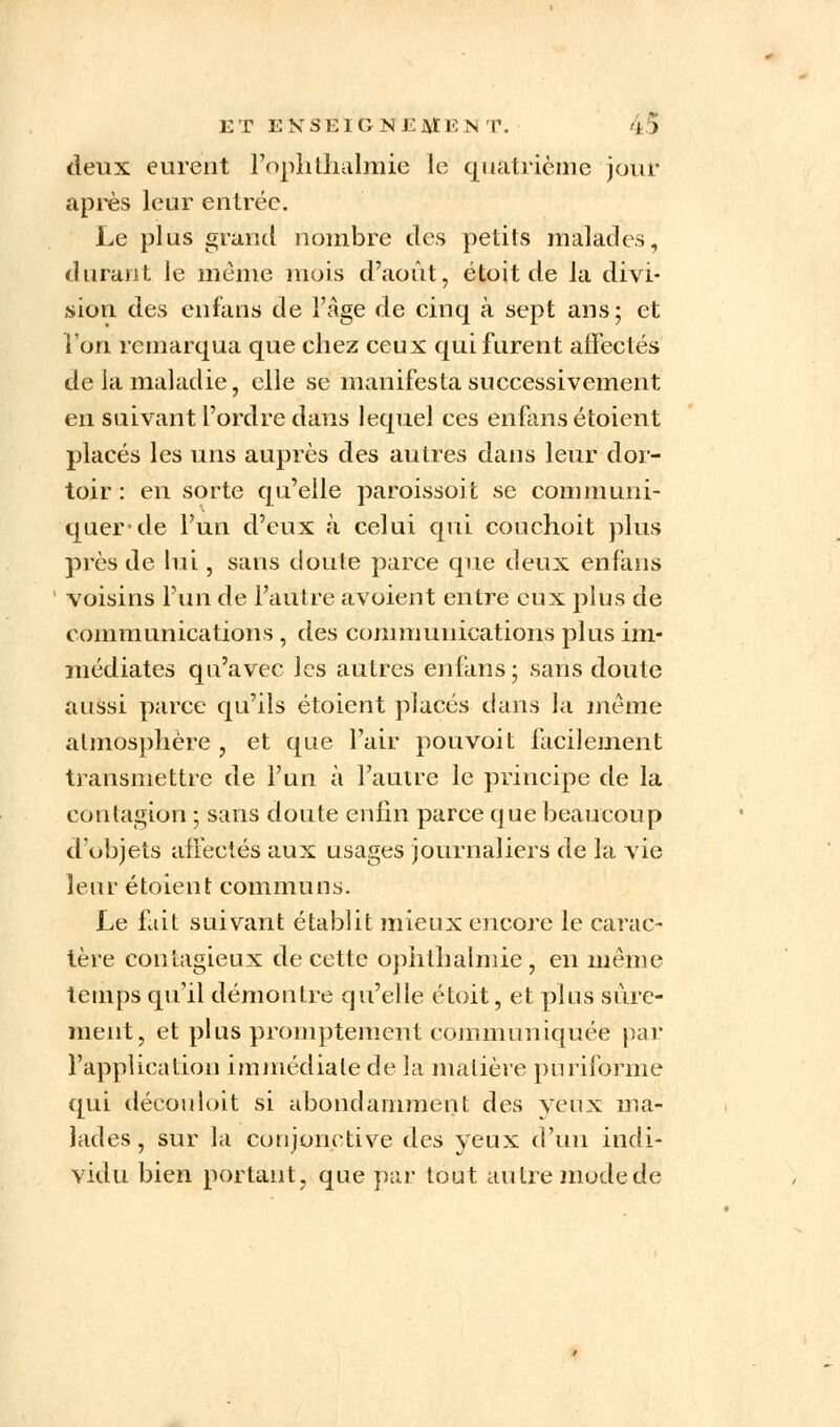 deux eurent l'ophtlialmie le quatrième jour après leur entrée. Le plus grand nombre des petits malades, durant le môme mois d'août, étoit de la divi- sion des enfans de l'âge de cinq à sept ans; et l'on remarqua que chez ceux qui furent affectés de la maladie, elle se manifesta successivement en suivant l'ordre dans lequel ces enfans étoient placés les uns auprès des autres dans leur dor- toir : en sorte qu'elle paroissoit se communi- quer'de l'un d'eux à celui qui couchoit plus près de lui, sans doute parce que deux enfans voisins l'un de l'autre avoient entre eux plus de communications , des communications plus im- médiates qu'avec les autres enfans; sans doute aussi parce qu'ils étoient placés dans la même atmosphère , et que l'air pouvoit facilement transmettre de l'un à l'autre le principe de la contagion ; sans doute enfin parce que beaucoup d'objets affectés aux usages journaliers de la vie leur étoient communs. Le fait suivant établit mieux encore le carac- tère contagieux de cette ophthalmie, en même temps qu'il démontre qu'elle étoit, et plus sûre- ment, et plus promptement communiquée par l'application immédiate de la matière pnriforme qui découîoit si abondamment des yeux ma- lades, sur la conjonctive des yeux d'un indi- vidu bien portant, que par tout autre mode de