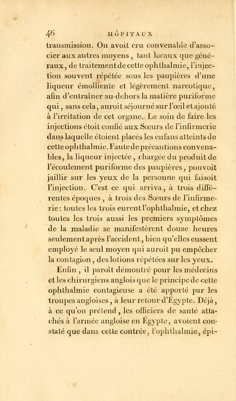 transmission. On avoit cru convenable d'asso- cier aux autres moyens f tant locaux que géné- raux, de traitement de cette ophthalmie, l'injec- tion souvent répétée sous les paupières d'une liqueur émolliente et légèrement narcotique, afin d'entraîner au-dehors la matière puriforme qui, sans cela, auroit séjourné sur l'œil et ajouté à l'irritation de cet organe. Le soin de faire les injections étoit confié aux Sœurs de l'infirmerie dans laquelle étoient placés les enfans atteints de cette ophthalmie. Faute de précautions convena- bles, la liqueur injectée , chargée du produit de l'écoulement puriforme des paupières, pou voit jaillir sur les yeux de la personne qui faisoit l'injection. C'est ce qui arriva, à trois diffé- rentes époques , à trois des Sœurs de l'infirme- rie: toutes les trois eurentl'ophtlialmie, et chez toutes les trois aussi les premiers symptômes de la maladie se manifestèrent douze heures seulement après l'accident, bien qu'elles eussent employé le seul moyen qui auroit pu empêcher la contagion, des lotions répétées sur les yeux. Enfin , il paroît démontré pour les médecins et les chirurgiens anglois que le principe de cette ophthalmie contagieuse a été apporté par les troupes angloises , à leur retour d'Egypte. Déjà, à ce qu'on prétend, les officiers de santé atta- chés à l'armée angloise en Egypte, avoient con- staté que dans cette contrée, l'ophtlialmie, épi-