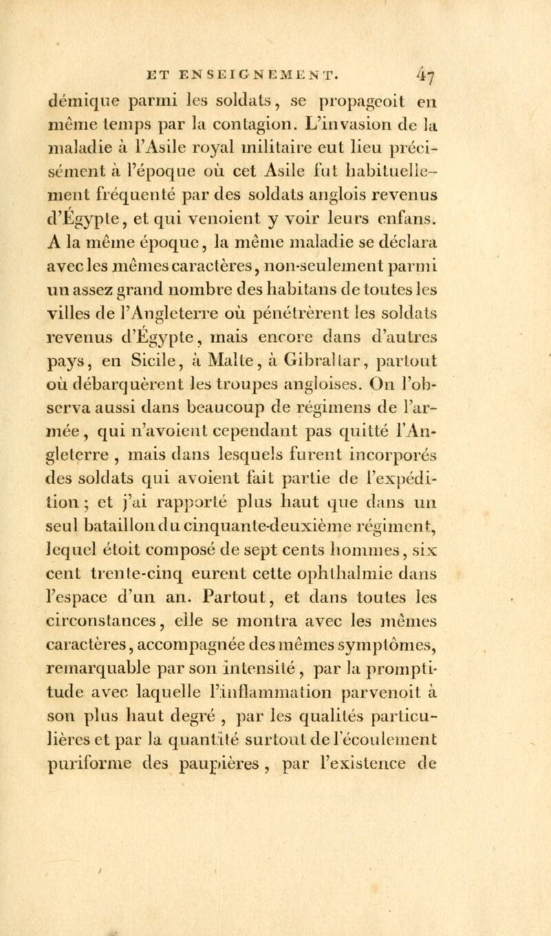démique parmi les soldats ? se propageoit en même temps par la contagion. L'invasion de la maladie à l'Asile royal militaire eut lieu préci- sément à l'époque où cet Asile fut habituelle- ment fréquenté par des soldats anglois revenus d'Egypte, et qui venoient y voir leurs enfans. A la même époque, la même maladie se déclara avec les mêmes caractères, non-seulement parmi un assez arand nombre des habitans de toutes les villes de l'Angleterre où pénétrèrent les soldats revenus d'Egypte, mais encore dans d'autres pays, en Sicile, à Malte, à Gibraltar, partout où débarquèrent les troupes angloises. On l'ob- serva aussi dans beaucoup de régimens de l'ar- mée, qui n'a voient cependant pas quitté l'An- gleterre , mais dans lesquels furent incorporés des soldats qui avoient fait partie de l'expédi- tion ; et j'ai rapporté plus haut que dans un seul bataillon du cinquante-deuxième régiment, lequel étoit composé de sept cents hommes, six cent trente-cinq eurent cette ophthalmie dans l'espace d'un an. Partout, et dans toutes les circonstances, elle se montra avec les mêmes caractères, accompagnée des mêmes symptômes, remarquable par son intensité , par la prompti- tude avec laquelle l'inflammation parvenoit à son plus haut degré , par les qualités particu- lières et par la quantité surtout de 1 écoulement puriforme des paupières , par l'existence de