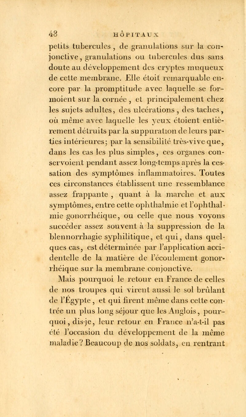 petits tubercules , de granulations sur la con- jonctive , granulations ou tubercules dus sans doute au développement des cryptes muqueux de cette membrane. Elle étoit remarquable en- core par la promptitude avec laquelle se for- moient sur la cornée , et principalement chez les sujets adultes, des ulcérations , des taches , où même avec laquelle les yeux étoient entiè- rement détruits par la suppuration de leurs par- ties intérieures; par la sensibilité très-vive que, dans les cas les plus simples, ces organes con- servoient pendant assez long-temps après la ces- sation des symptômes inflammatoires. Toutes ces circonstances établissent une ressemblance assez frappante , quant à la marche et aux symptômes, entre cette ophthalmie et l'ophthal- mie gonorrhéique, ou celle que nous voyons succéder assez souvent à la suppression de la blennorrhagie syphilitique, et qui, dans quel- ques cas, est déterminée par l'application acci- dentelle de la matière de l'écoulement gonor- rhéique sur la membrane conjonctive. Mais pourquoi le retour en France de celles de nos troupes qui virent aussi le sol brûlant de l'Egypte , et qui firent même dans cette con- trée un plus long séjour que les Auglois, pour- quoi, dis-je, leur retour en France n'a-t-il pas été l'occasion du développement de la même maladie? Beaucoup de nos soldats, en rentrant