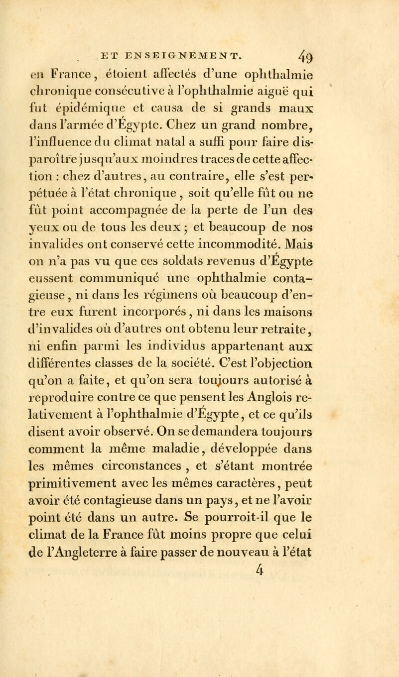 en France, étoient affectés d'une ophthalmie chronique consécutive à l'ophthalmié aignë qui fut épidémique et causa de si grands maux dans l'armée d'Egypte. Chez un grand nombre, l'influence du climat natal a suffi pour faire dis- paraître jusqu'aux moindres traces de cette affec- tion : chez d'autres, au contraire, elle s'est per- pétuée à l'état chronique , soit qu'elle fût ou ne fut point accompagnée de ia perte de l'un des yeux ou de tous les deux ; et beaucoup de nos invalides ont conservé cette incommodité. Mais on n'a pas vu que ces soldats revenus d'Egypte eussent communiqué une ophthalmie conta- gieuse , ni clans les régimens où beaucoup d'en- tre eux furent incorporés, ni dans les maisons d'invalides où d'autres ont obtenu leur retraite, ni enfin parmi les individus appartenant aux différentes classes de la société. C'est l'objection qu'on a faite, et qu'on sera toujours autorisé à reproduire contre ce que pensent les Anglois re- lativement à l'ophthalmié d'Egypte, et ce qu'ils disent avoir observé. On se demandera toujours comment la même maladie, développée dans les mêmes circonstances , et s'étant montrée primitivement avec les mêmes caractères, peut avoir été contagieuse dans un pays, et ne l'avoir point été dans un autre. Se pourroit-il que le climat de la France fut moins propre que celui de l'Angleterre à faire passer de nouveau à l'état 4