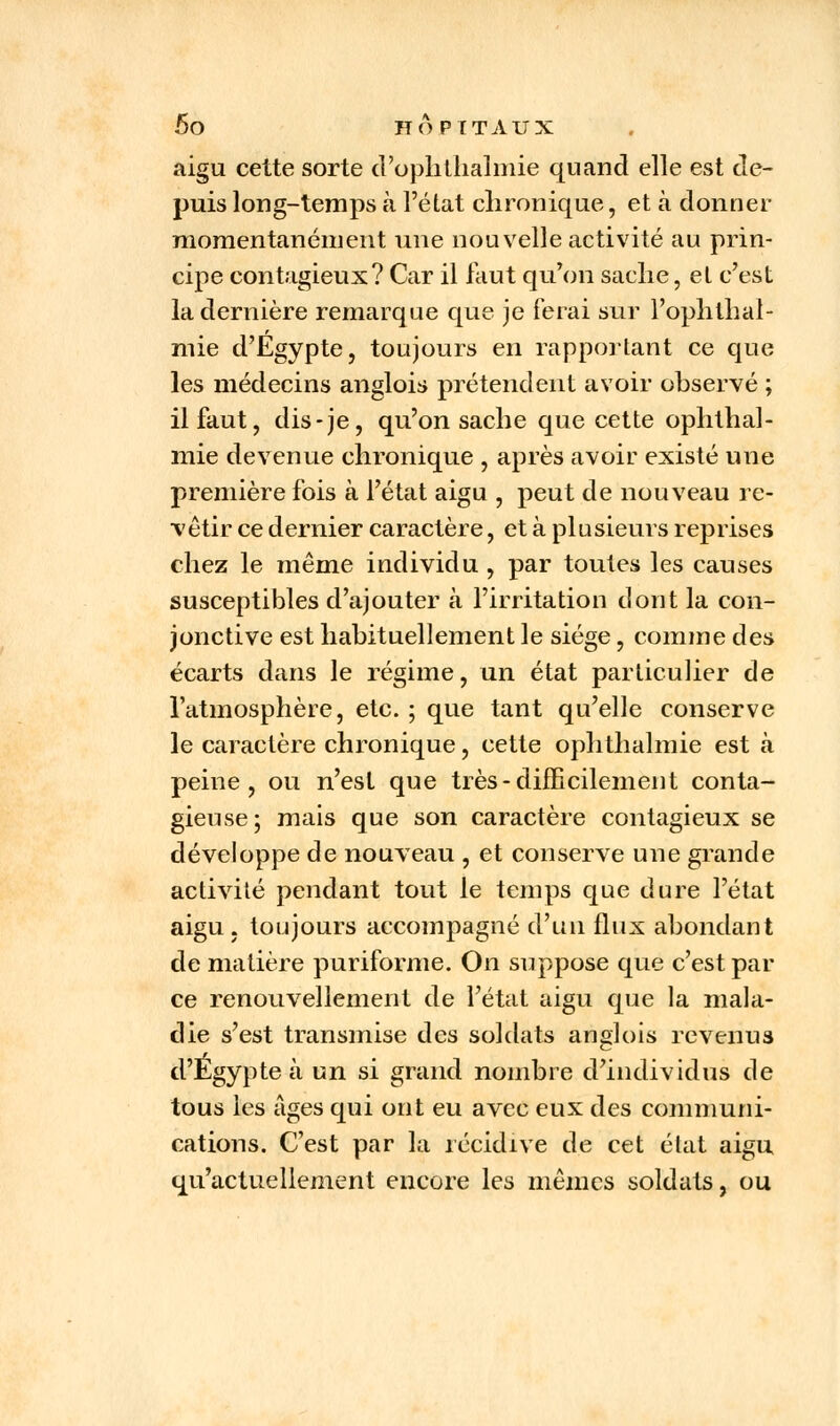 aigu cette sorte d'ophthalmie quand elle est de- puis long-temps à l'état chronique, et à donner momentanément une nouvelle activité au prin- cipe contagieux? Car il faut qu'on sache, et c'est la dernière remarque que je ferai sur l'ophthal- mie d'Egypte, toujours en rapportant ce que les médecins anglois prétendent avoir observé ; il faut, dis-je, qu'on sache que cette ophthal- mie devenue chronique , après avoir existé une première fois à l'état aigu , peut de nouveau re- vêtir ce dernier caractère, et à plusieurs reprises chez le même individu , par toutes les causes susceptibles d'ajouter à l'irritation dont la con- jonctive est habituellement le siège, comme des écarts dans le régime, un état particulier de l'atmosphère, etc. ; que tant qu'elle conserve le caractère chronique, cette ophthalmie est à peine, ou n'est que très-difficilement conta- gieuse ; mais que son caractère contagieux se développe de nouveau , et conserve une grande activité pendant tout le temps que dure l'état aigu , toujours accompagné d'un flux abondant de matière puriforme. On suppose que c'est par ce renouvellement de l'état aigu que la mala- die s'est transmise des soldats anglois revenus d'Egypte à un si grand nombre d'individus de tous les âges qui ont eu avec eux des communi- cations. C'est par la récidive de cet état aigu qu'actuellement encore les mêmes soldats, ou