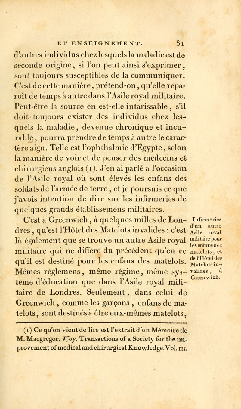 d'autres individus chez lesquels la maladie est de seconde origine, si l'on peut ainsi s'exprimer, sont toujours susceptibles de la communiquer. C'est de cette manière, prétend-on, qu'elle repa- raît de temps à autre dans l'Asile royal militaire. Peut-être la source en est-elle intarissable, s'il doit toujours exister des individus chez les- quels la maladie, devenue chronique et incu- rable , pourra prendre de temps à autre le carac- tère aigu. Telle est Fophlhalmie d'Egypte, selon la manière de voir et de penser des médecins et chirurgiens anglois (i). J'en ai parlé à l'occasion de l'Asile royal où sont élevés les enfans des soldats de l'armée de terre, et je poursuis ce que j'avois intention de dire sur les infirmeries de quelques grands établissemens militaires. C'est à Greenwich, à quelques milles de Lon- infirmeries cl res, qu'est l'Hôtel des Matelots invalides : c'est Asiie royai là également que se trouve un autre Asile royal j^Ktairepour . • Trr< i ' » les enfans dis militaire qui ne dinère du précédent qu en ce matelots, et qu'il est destiné pour les enfans des matelots. Matelots in- Mêmes règlemens , même régime, même sys- valides, à tème d'éducation que dans l'Asile royal mili- taire de Londres. Seulement, dans celui de Greenwich, comme les garçons , enfans de ma- telots, sont destinés à être eux-mêmes matelots, (1) Ce qu'on vient de lire est l'extrait d'un Mémoire de M. Macgregor. Koy. Transactions of a Society for the im- provement of médical and chirurgical Knowledge.Vol. ni.