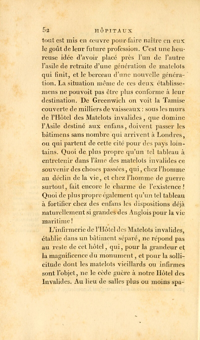 tout est mis en œuvre pour faire naître en eux le goût de leur future profession. C'est une heu- reuse idée d'avoir placé près l'un de l'autre l'asile de retraite d'une génération de matelots qui finit, et le berceau d'une nouvelle généra- tion. La situation même de ces deux établisse- mens ne pouvoit pas être plus conforme à leur destination. De Greenwich on voit la Tamise couverte de milliers de vaisseaux : sous les murs de l'Hôtel des Matelots invalides, que domine l'Asile destiné aux enfans, doivent passer les bâtimens sans nombre qui arrivent à Londres, ou qui partent de cette cité pour des pays loin- tains. Quoi de plus propre qu'un tel tableau à entretenir dans l'âme des matelots invalides ce souvenir des choses passées, qui, chez l'homme au déclin de la vie, et chez l'homme de guerre surtout, fait encore le charme de l'existence ! Quoi de plus propre également qu'un tel tableau à fortifier chez des enfans les dispositions déjà naturellement si grandes des Anglois pour la vie maritime ! L'infirmerie de l'Hôtel des Matelots invalides, établie dans un bâtiment séparé, ne répond pas au reste de cet hôtel, qui, pour la grandeur et la magnificence du monument, et pour la solli- citude dont les matelots vieillards ou infirmes sont l'objet, ne le cède guère à notre Hôtel des Invalides. Au lieu de salies plus ou moins spa-