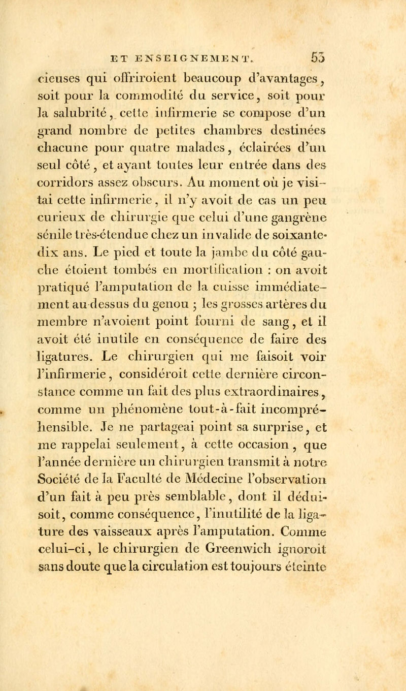 rieuses qui oSriroiënt beaucoup d'avantages, soit pour la commodité du service, soit pour la salubrité, cette infirmerie se compose d'un grand nombre de petites chambres destinées chacune pour quatre malades, éclairées d'un seul côté, et ayant toutes leur entrée dans des corridors assez obscurs. Au moment où je visi- tai cette infirmerie, il n'y avoit de cas un peu curieux de chirurgie que celui d'une gangrène sénile très-étendue chez un invalide de soixante- dix ans. Le pied et toute la jambe du côté gau- che étoient tombés en mortification : on avoit pratiqué l'amputation de la cuisse immédiate- ment au-dessus du genou ; les grosses artères du membre n'a voient point fourni de sang, et il avoit été inutile en conséquence de faire des ligatures. Le chirurgien qui me faisoit voir l'infirmerie, considérait cette dernière circon- stance comme un fait des plus extraordinaires, comme un phénomène tout-à-fait incompré- hensible. Je ne partageai point sa surprise, et me rappelai seulement, à cette occasion, que l'année dernière un chirurgien transmit à notre Société de la Faculté de Médecine l'observation d'un fait à peu près semblable, dont il dédui- soit, comme conséquence, l'inutilité de la liga- ture des vaisseaux après l'amputation. Comme celui-ci, le chirurgien de Greenwich ignoroit sans doute que la circulation est toujours éteinte