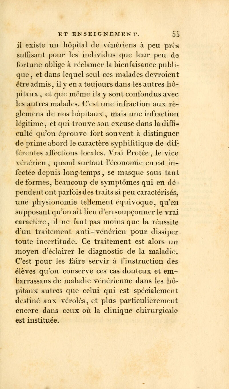 il existe un hôpital de vénériens à peu près suffisant pour les individus que leur peu de fortune oblige à réclamer la bienfaisance publi- que, et dans lequel seul ces malades devroient être admis, il y en a toujours dans les autres hô- pitaux , et que même ils y sont confondus avec les autres malades. C'est une infraction aux rè- glemens de nos hôpitaux , mais une infraction légitime, et qui trouve son excuse clans la diffi- culté qu'on éprouve fort souvent à distinguer de prime abord le caractère syphilitique de dif- férentes affections locales. Vrai Protée, le vice vénérien , quand surtout l'économie en est in- fectée depuis long-temps, se masque sous tant de formes, beaucoup de symptômes qui en dé- pendent ont parfois des traits si peu caractérisés, une physionomie tellement équivoque, qu'en supposant qu'on ait lieu d'en soupçonner le vrai caractère, il ne faut pas moins que la réussite d'un traitement anti-vénérien pour dissiper toute incertitude. Ce traitement est alors un moyen d'éclairer le diagnostic de la maladie. C'est pour les faire servir à l'instruction des élèves qu'on conserve ces cas douteux et em- barrassans de maladie vénérienne dans les hô- pitaux autres que celui qui est spécialement destiné aux véroles, et plus particulièrement encore dans ceux où la clinique chirurgicale est instituée.