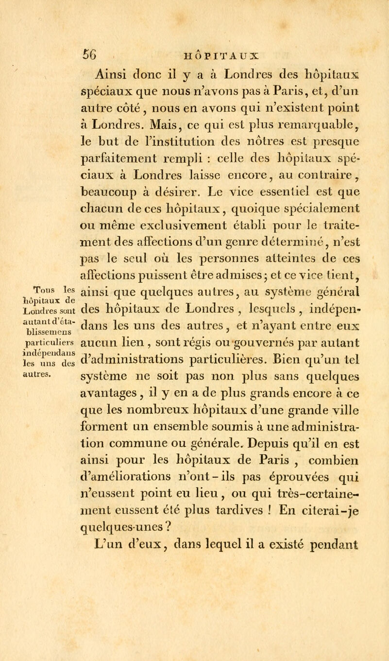 Ainsi donc il y a à Londres des hôpitaux spéciaux que nous n'avons pas à Paris, et, d'un autre côté , nous en avons qui n'existent point à Londres. Mais, ce qui est plus remarquable, le but de l'institution des nôtres est presque parfaitement rempli : celle des hôpitaux spé- ciaux à Londres laisse encore, au contraire, beaucoup à désirer. Le vice essentiel est que chacun de ces hôpitaux, quoique spécialement ou même exclusivement établi pour le traite- ment des affections d'un genre déterminé, n'est pas le seul où les personnes atteintes de ces affections puissent être admises ; et ce vice tient, Tous les ainsi qUe quelques autres, au système général hôpitaux de i a •. j T 1 1 1 • T Londres sont des hôpitaux de Londres , lesquels , îndepen- autantdeta- c]ans jes mis ^es autres, et n'ayant entre eux blissemens ' * particuliers aucun lien , sont régis ou gouvernés par autant lesinsdes d'administrations particulières. Bien qu'un tel autres. système ne soit pas non plus sans quelques avantages, il y en a de plus grands encore à ce que les nombreux hôpitaux d'une grande ville forment un ensemble soumis à une administra- tion commune ou générale. Depuis qu'il en est ainsi pour les hôpitaux de Paris , combien d'améliorations n'ont-ils pas éprouvées qui n'eussent point eu lieu, ou qui très-certaine- ment eussent été plus tardives ! En citerai-je quelques-unes ? L'un d'eux, dans lequel il a existé pendant