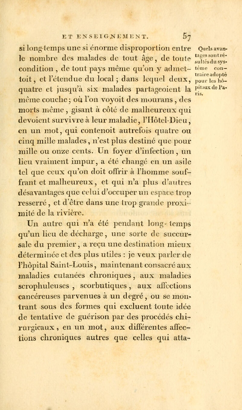 si long-temps une si énorme disproportion entre Quels avan- ie nombre des malades de tout âge, de toute ^X^dulyt condition , de tout pays même qu'on y admet- tème coti-; -ij , i in ii i ii traire adopté toit, et I étendue du tocal ; dans lequel deux, p0Uriesh6- quatre et jusqu'à six malades partageoient la P.ltauxdePa même couche ; où l'on voyoit des mourans , des morts même, gisant à côté de malheureux qui dévoient survivre à leur maladie, l'Hôtel-Dieu, en un mot, qui contenoit autrefois quatre ou cinq mille malades, n'est plus destiné que pour mille ou onze cents. Un foyer d'infection, un lieu vraiment impur, a été changé en un asile tel que ceux qu'on doit offrir à l'homme souf- frant et malheureux, et qui n'a plus d'autres désavantages que celui d'occuper un espace trop resserré , et d'être dans une hop grande proxi- mité de la rivière. Un autre qui n'a été pendant long- temps qu'un lieu de décharge, une sorte de succur- sale du premier, a reçu une destination mieux déterminée et des plus utiles : je veux parler de l'hôpital Saint-Louis, maintenant consacré aux maladies cutanées chroniques, aux maladies scrophuleuses , scorbutiques, aux affections cancéreuses parvenues à un degré, ou se mon- trant sous des formes qui excluent toute idée de tentative de guérison par des procédés chi- rurgicaux , en un mot, aux différentes affec- tions chroniques autres que celles qui atta-