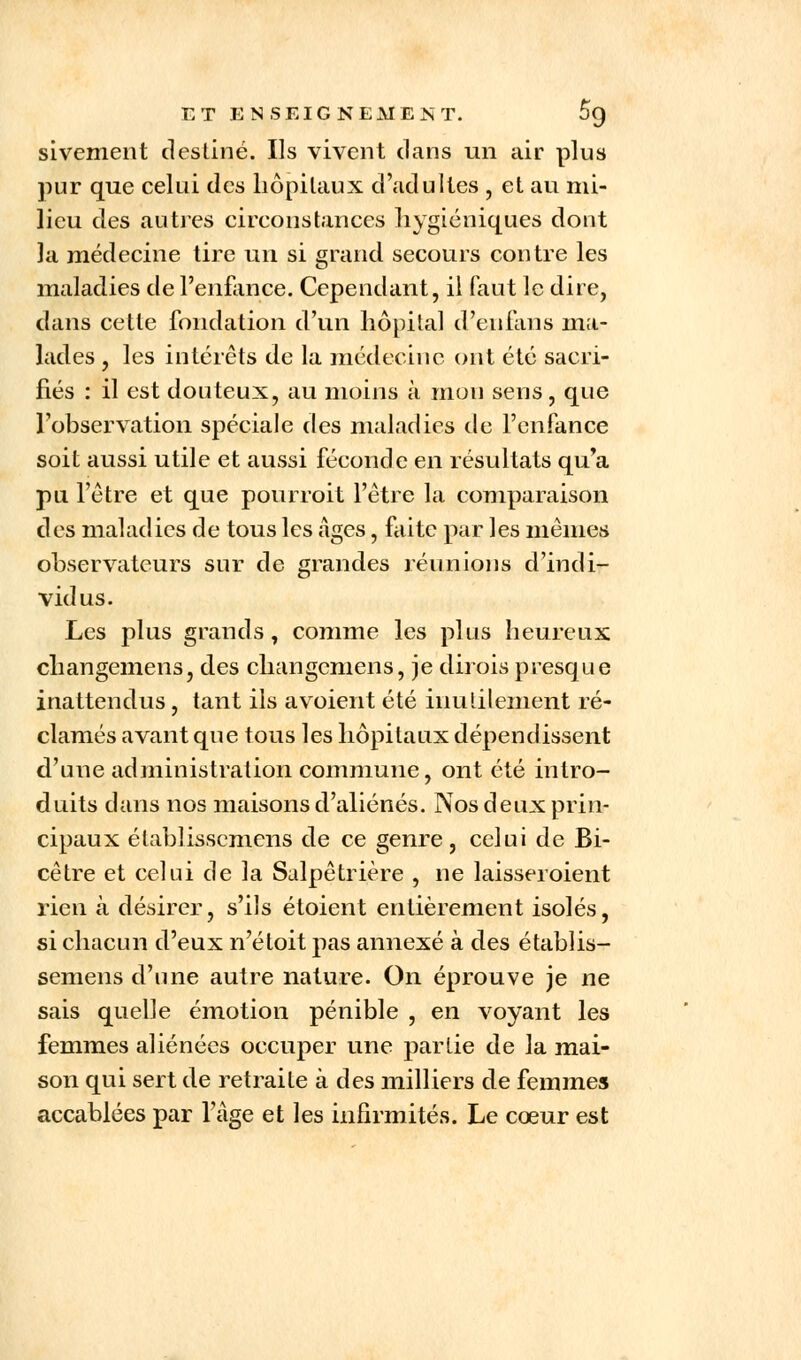 sivement destiné. Ils vivent dans un air plus pur que celui des hôpitaux d'adultes , et au mi- lieu des autres circonstances hygiéniques dont la médecine tire un si grand secours contre les maladies de l'enfance. Cependant, il faut le dire, dans cette fondation d'un hôpital d'eufans ma- lades , les intérêts de la médecine ont été sacri- fiés : il est douteux, au moins à mon sens, que l'observation spéciale des maladies de l'enfance soit aussi utile et aussi féconde en résultats qu'a pu l'être et que pourroit l'être la comparaison des maladies de tous les âges, faite par les mêmes observateurs sur de grandes réunions d'indi- vidus. Les plus grands, comme les plus heureux changemens, des changcmens, je dirois presque inattendus, tant ils avoient été inutilement ré- clamés avant que tous les hôpitaux dépendissent d'une administration commune, ont été intro- duits dans nos maisons d'aliénés. Nos deux prin- cipaux établisscmens de ce genre, celui de Bi- cêtre et celui de la Salpêtrière , ne laisseroient rien à désirer, s'ils étoient entièrement isolés, si chacun d'eux n'étoit pas annexé à des établis- sement d'une autre nature. On éprouve je ne sais quelle émotion pénible , en voyant les femmes aliénées occuper une partie de la mai- son qui sert de retraite à des milliers de femmes accablées par l'âge et les infirmités. Le cœur est