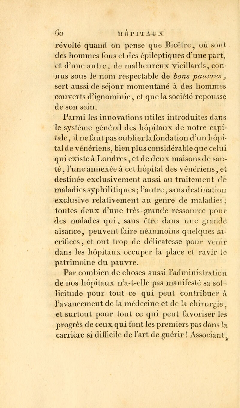 révolté quand on pense que Bicêtre, où sont des hommes fous et des épileptiques d'une part, et d'une autre , de malheureux vieiJlards, con- nus sons le nom respectable de bons pauvres 3 sert aussi de séjour momentané à des hommes couverts d'ignominie, et que la société repousse de son sein. Parmi les innovations utiles introduites dans le système général des hôpitaux de notre capi- tale , il ne faut pas oublier la fondation d'un hôpi- tal de vénériens, bien plus considérable que celui qui existe à Londres, et de deux maisons de san- té , l'une annexée à cet hôpital des vénériens, et destinée exclusivement aussi au traitement de maladies syphilitiques ; l'autre, sans destination exclusive relativement au genre de maladies; toutes deux d'une très-grande ressource pour des malades qui, sans être dans une grande aisance, peuvent faire néanmoins quelques sa- crifices, et ont trop de délicatesse pour venir dans les hôpitaux occuper la place et ravir le patrimoine du pauvre. Par combien de choses aussi l'administration de nos hôpitaux n'a-t-elle pas manifesté sa sol- licitude pour tout ce qui peut contribuer à l'avancement de la médecine et de la chirurgie, et surtout pour tout ce qui peut favoriser les progrès de ceux qui font les premiers pas dans la carrière si difficile de l'art de guérir ! Associante