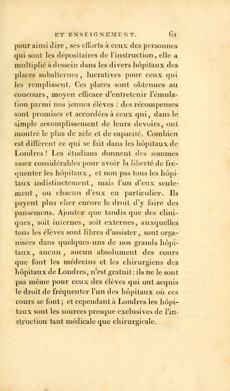 pour ainsi dire, ses efforts à ceux des personnes qui sonl les dépositaires de l'instruction, elle a multiplié à dessein dans les divers hôpitaux des places subalternes, lucratives pour ceux qui les remplissent. Ces places sont obtenues au concours, moyen eflicace d'entretenir l'émula- tion parmi nos jeunes élèves : des récompenses sont promises et accordées à ceux qui, dans le simple accomplissement de leurs devoirs, ont montré le plus de zèle et de capacité. Combien est différent ce qui se fait dans les hôpitaux de Londres ! Les étudians donnent des sommes assez considérables pour avoir la liberté de fré- quenter les hôpitaux , et non pas tous les hôpi- taux indistinctement, mais l'un d'eux seule- ment , ou chacun d'eux en particulier. Ils payent plus cher encore le droit d'y faire des pansemens. Ajoutez que tandis que des clini- ques, soit internes, soit externes, auxquelles tous les élèves sont libres d'assister, sont orga- nisées dans quelques-uns de nos grands hôpi- taux, aucun, aucun absolument des cours que font les médecins et les chirurgiens des hôpitaux de Londres, n'est gratuit: ils ne le sont pas même pour ceux des élèves qui ont acquis le droit de fréquenter l'un des hôpitaux où ces cours se font ; et cependant à Londres les hôpi- taux sont les sources presque exclusives de l'in- struction tant médicale que chirurgicale.
