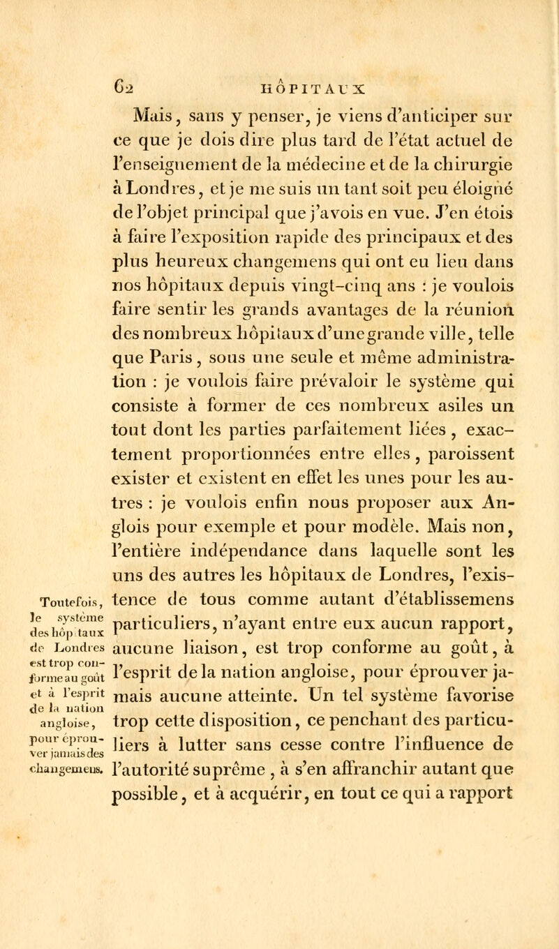 Mais, sans y penser, je viens d'anticiper sur ce que je dois dire plus tard de l'état actuel de renseignement de la médecine et de la chirurgie à Londres, et je me suis un tant soit peu éloigné de l'objet principal que j'avois en vue. J'en étois à faire l'exposition rapide des principaux et des plus heureux changemens qui ont eu lieu dans nos hôpitaux depuis vingt-cinq ans : je voulois faire sentir les grands avantages de la réunion des nombreux hôpitaux d'une grande ville, telle que Paris , sous une seule et même administra- tion : je voulois faire prévaloir le système qui consiste à former de ces nombreux asiles un tout dont les parties parfaitement liées , exac- tement proportionnées entre elles , paroissent exister et existent en effet les unes pour les au- tres : je voulois enfin nous proposer aux An- glois pour exemple et pour modèle. Mais non, l'entière indépendance dans laquelle sont les uns des autres les hôpitaux de Londres, l'exis- Tontefois, tence de tous comme autant d'établissemens cTsiT Tux Particunersj n'ayant entre eux aucun rapport, de Londres aucune liaison, est trop conforme au goût, à est trop cou- ,, •. 1 1 . • i • • fbrmeaugoût i esprit delà nation angloise, pour éprouver |a- et à l'esprit raais aucune atteinte. Un tel système favorise de la nation ..... -, -, angioise, trop cette disposition, ce penchant des particu- poureprou- yiers a \uner sans cesse contre l'influence de ver jamais des changemens. l'autorité suprême , à s'en affranchir autant que possible, et à acquérir, en tout ce qui a rapport