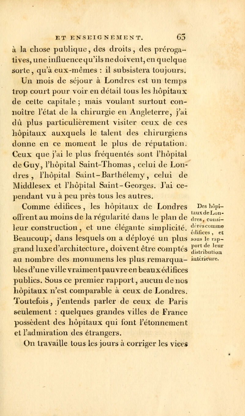 à la chose publique, des droits, des préroga- tives, une influence qu'ils ne doivent, en quelque sorte, qu'à eux-mêmes : il subsistera toujours. Un mois de séjour à Londres est un temps trop court pour voir en détail tous les hôpitaux de cette capitale ; mais voulant surtout con- noître l'état de la chirurgie en Angleterre, j'ai du plus particulièrement visiter ceux de ces hôpitaux auxquels le talent des chirurgiens donne en ce moment le plus de réputation. Ceux que j'ai le plus fréquentés sont l'hôpital de Guy, l'hôpital Saint-Thomas, celui de Lon- dres , l'hôpital Saint-Barthélémy, celui de Middlesex et l'hôpital Saint-Georges. J'ai ce- pendant vu à peu près tous les autres. Comme édifices, les hôpitaux de Londres Des Mpi- offrent au moins de la régularité dans le plan de (\reSf C01)Sj_ leur construction, et une élégante simplicité. (}'<;scomiIie ° ' édifices , et Beaucoup, dans lesquels on a déployé un plus sous le rap- grand luxe d'architecture, doivent être comptés ^ribatioa au nombre des monumens les plus remarqua- intérieure, blés d'une ville vraimen tpauvre en beaux édifices publics. Sous ce premier rapport, aucun de nos hôpitaux n'est comparable à ceux de Londres. Toutefois, j'entends parler de ceux de Paris seulement : quelques grandes villes de France possèdent des hôpitaux qui font l'étonnement et l'admiration des étrangers. On travaille tous les jours à corriger les vices