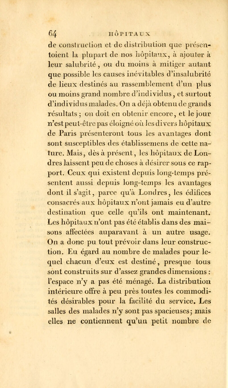 de construction et de distribution que présen- taient la plupart de nos hôpitaux, à ajouter à leur salubrité , ou du moins à mitiger autant que possible les causes inévitables d'insalubrité de lieux destinés au rassemblement d'un plus ou moins grand nombre d'individus, et surtout d'individus malades. On a déjà obtenu de grands résultats ; on doit en obtenir encore, et le jour n'est peut-être pas éloigné où les divers hôpitaux de Paris présenteront tous les avantages dont sont susceptibles des établissemens de cette na- ture. Mais, dès à présent, les hôpitaux de Lon- dres laissent peu de choses à désirer sous ce rap- port. Ceux qui existent depuis long-temps pré- sentent aussi depuis long-temps les avantages dont il s'agit, parce qu'à Londres, les édifices consacrés aux hôpitaux n'ont jamais eu d'autre destination que celle qu'ils ont maintenant. Les hôpitaux n'ont pas été établis dans des mai- sons affectées auparavant à un autre usage. On a donc pu tout prévoir dans leur construc- tion. Eu égard au nombre de malades pour le- quel chacun d'eux est destiné, presque tous sont construits sur d'assez grandes dimensions : l'espace n'y a pas été ménagé. La distribution intérieure offre à peu près toutes les commodi- tés désirables pour la facilité du service. Les salles des malades n'y sont pas spacieuses; mais elles ne contiennent qu'un petit nombre de