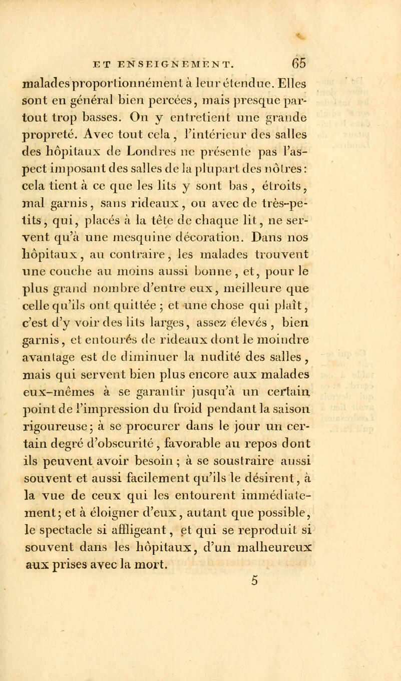 malades proportionnéinent à leur étendue. Elles sont en général bien percées, mais presque par- tout trop basses. On y entretient une grande propreté. Avec tout cela, l'intérieur des salles des hôpitaux de Londres ne présente pas l'as- pect imposant des salles de la plupart des nôtres : cela tient à ce que les lits y sont bas , étroits, mal garnis, sans rideaux, ou avec de très-pe- tits, qui, placés à la tête de chaque lit, ne ser- vent qu'à une mesquine décoration. Dans nos hôpitaux, au contraire, les malades trouvent une couche au moins aussi bonne, et, pour le plus grand nombre d'entre eux, meilleure que celle qu'ils ont quittée ; et une chose qui plaît, c'est d'y voir des lits larges, assez élevés , bien- garnis , et entourés de rideaux dont le moindre avantage est de diminuer la nudité des salles , mais qui servent bien plus encore aux malades eux-mêmes à se garantir jusqu'à un certain, point de l'impression du froid pendant la saison rigoureuse; à se procurer dans le jour un cer- tain degré d'obscurité , favorable au repos dont ils peuvent avoir besoin ; à se soustraire aussi souvent et aussi facilement qu'ils le désirent, à la vue de ceux qui les entourent immédiate- ment; et à éloigner d'eux, autant que possible, le spectacle si affligeant, et qui se reproduit si souvent dans les hôpitaux, d'un malheureux aux prises avec la mort. 5