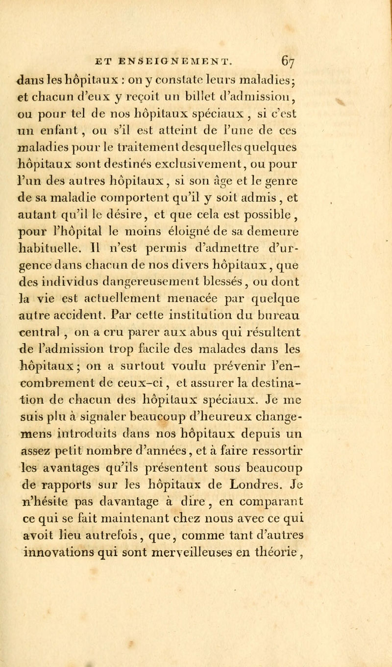 dans les hôpitaux : on y constate leurs maladies ; et chacun d'eux y reçoit un billet d'admission, ou pour tel de nos hôpitaux spéciaux , si c'est un enfant, ou s'il est atteint de l'une de ces maladies pour le traitement desquelles quelques hôpitaux sont destinés exclusivement, ou pour l'un des autres hôpitaux, si son âge et le genre de sa maladie comportent qu'il y soit admis , et autant qu'il le désire, et que cela est possible, pour l'hôpital le moins éloigné de sa demeure habituelle. Il n'est permis d'admettre d'ur- gence dans chacun de nos divers hôpitaux, que des individus dangereusement blessés , ou dont la vie est actuellement menacée par quelque autre accident. Par cette institution du bureau central , on a cru parer aux abus qui résultent de l'admission trop facile des malades dans les hôpitaux; on a surtout voulu prévenir l'en- combrement de ceux-ci, et assurer la destina- tion de chacun des hôpitaux spéciaux. Je me suis plu à signaler beaucoup d'heureux change- mens introduits dans nos hôpitaux depuis un assez petit nombre d'années, et à faire ressortir les avantages qu'ils présentent sous beaucoup de rapports sur les hôpitaux de Londres. Je n'hésite pas davantage à dire , en comparant ce qui se fait maintenant chez nous avec ce qui avoit lieu autrefois, que, comme tant d'autres innovations qui sont merveilleuses en théorie,