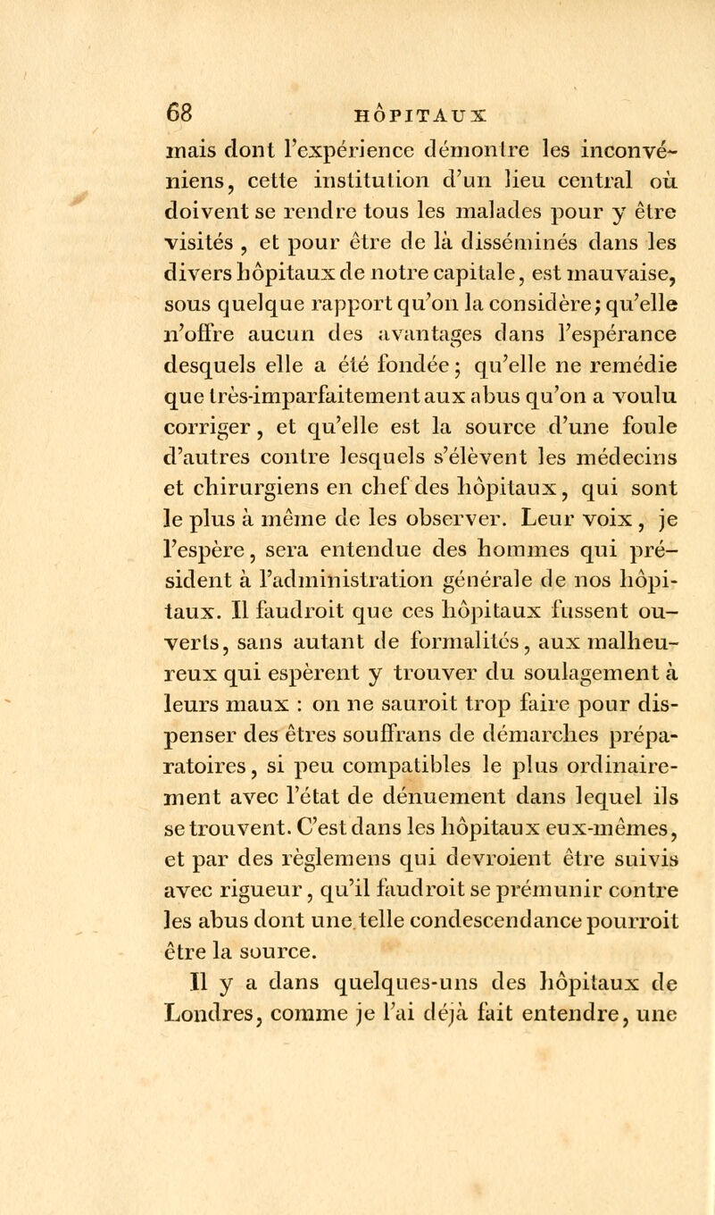 mais dont l'expérience démon Ire les inconvé- niens, cette institution d'un lieu central où doivent se rendre tous les malades pour y être visités , et pour être de là disséminés dans les divers hôpitaux de notre capitale, est mauvaise, sous quelque rapport qu'on la considère j qu'elle n'offre aucun des avantages dans l'espérance desquels elle a été fondée; qu'elle ne remédie que très-imparfaitement aux abus qu'on a voulu corriger, et qu'elle est la source d'une foule d'autres contre lesquels s'élèvent les médecins et chirurgiens en chef des hôpitaux, qui sont le plus à même de les observer. Leur voix , je l'espère, sera entendue des hommes qui pré- sident à l'administration générale de nos hôpi- taux. Il faudroit que ces hôpitaux fussent ou- verts, sans autant de formalités, aux malheu- reux qui espèrent y trouver du soulagement à leurs maux : on ne sauroit trop faire pour dis- penser des êtres souffrans de démarches prépa- ratoires, si peu compatibles le plus ordinaire- ment avec l'état de dénuement dans lequel ils se trouvent. C'est dans les hôpitaux eux-mêmes, et par des règlemens qui devroient être suivis avec rigueur, qu'il faudroit se prémunir contre les abus dont une.telle condescendance pourroit être la source. Il y a dans quelques-uns des hôpitaux de Londres, comme je l'ai déjà fait entendre, une