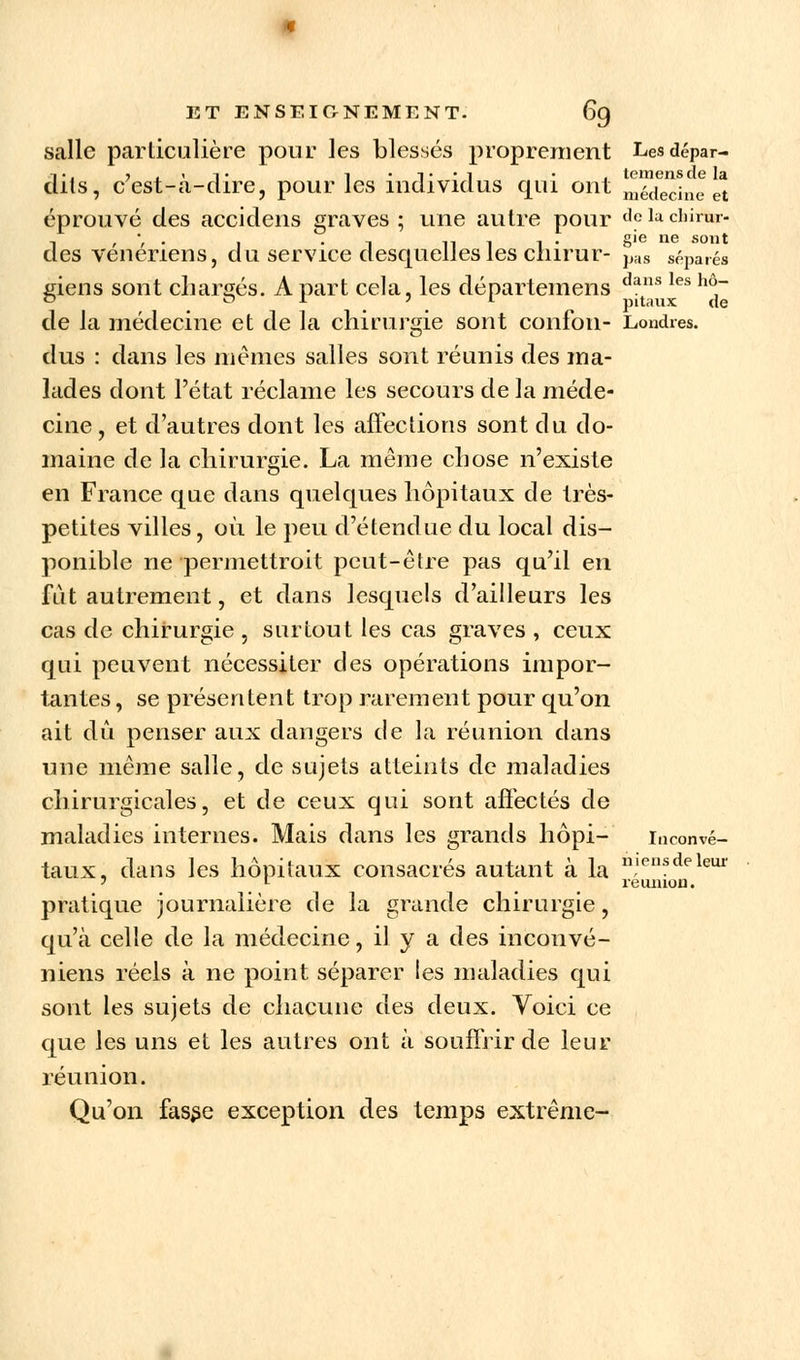 salle particulière pour les blessés proprement Lesdépar- d-, ?.'i* i • i • • 1 • j tcmensde la îts, cest-a-dire, pour les individus qui ont médecine et éprouvé des accidens graves; une autre pour delaclmtar- , , -, . , n 1 i • gie ne sont des vénériens, du service desquelles les cnirur- pas séparés giens sont chargés. A part cela, les départemens dans les hô~ de la médecine et de la chirurgie sont confon- Londres. dus : dans les mêmes salles sont réunis des ma- lades dont l'état réclame les secours de la méde- cine , et d'autres dont les affections sont du do- maine de la chirurgie. La même chose n'existe en France que dans quelques hôpitaux de très- petites villes, où le peu d'étendue du local dis- ponible ne permettroit peut-être pas qu'il en fut autrement, et dans lesquels d'ailleurs les cas de chirurgie , surtout les cas graves , ceux qui peuvent nécessiter clés opérations impor- tantes, se présentent trop rarement pour qu'on ait dû penser aux dangers de la réunion dans une même salle, de sujets atteints de maladies chirurgicales, et de ceux qui sont affectés de maladies internes. Mais dans les grands hôpi- inconvé- taux, dans les hôpitaux consacrés autant à la pratique journalière de la grande chirurgie, qu'à celle de la médecine, il y a des inconvé- niens réels à ne point séparer les maladies qui sont les sujets de chacune des deux. Voici ce que les uns et les autres ont à souffrir de leur réunion. Qu'on fasse exception des temps extrême- niensdeleur réunion.