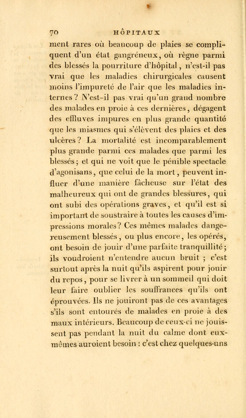 ment rares où beaucoup de plaies se compli- quent d'un état gangreneux, où règne parmi des blessés la pourriture d'hôpital, n'est-il pas vrai que les maladies chirurgicales causent moins l'impureté de l'air que les maladies in- ternes ? N'est-il pas vrai qu'un grand nombre des malades en proie à ces dernières, dégagent des effluves impures en plus grande quantité que les miasmes qui s'élèvent des plaies et des ulcères ? La mortalité est incomparablement plus grande parmi ces malades que parmi les blessés ; et qui ne voit que le pénible spectacle d'agonisans, que celui de la mort, peuvent in- fluer d'une manière fâcheuse sur l'état des malheureux qui ont de grandes blessures, qui ont subi des opérations graves, et qu'il est si important de soustraire à toutes les causes d'im- pressions morales? Ces mêmes malades dange- reusement blessés , ou plus encore, les opérés, ont besoin de jouir d'une parfaite tranquillité; ils voudraient n'entendre aucun bruit ; c'est surtout après la nuit qu'ils aspirent pour jouir du repos , pour se livrer à un sommeil qui doit leur faire oublier les souffrances qu'ils ont éprouvées. Ils ne jouiront pas de ces avantages s'ils sont entourés de malades en proie à des maux intérieurs. Beaucoup de ceux-ci ne jouis- sent pas pendant la nuit du calme dont eux- mêmes auraient besoin : c'est chez quelques-uns