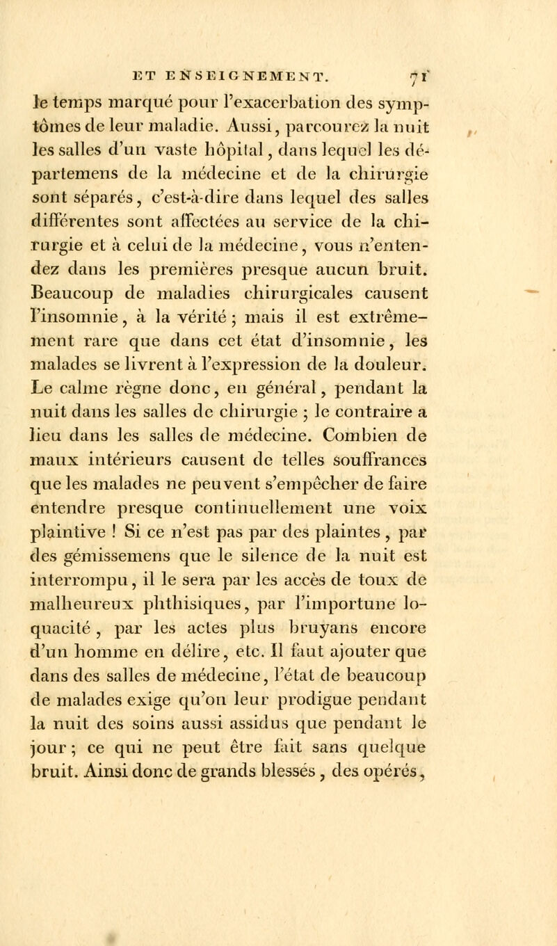 le temps marqué pour l'exacerbation des symp- tômes de leur maladie. Aussi, parcourez la nuit les salles d'un vaste hôpital, dans lequel les dé- partemens de la médecine et de la chirurgie sont séparés, c'est-à-dire dans lequel des salles différentes sont affectées au service de la chi- rurgie et à celui de la médecine, vous n'enten- dez dans les premières presque aucun bruit. Beaucoup de maladies chirurgicales causent l'insomnie, à la vérité ; mais il est extrême- ment rare que dans cet état d'insomnie, les malades se livrent à l'expression de la douleur. Le calme règne donc, en général, pendant la nuit dans les salles de chirurgie ; le contraire a lieu dans les salles de médecine. Combien de maux intérieurs causent de telles souffrances que les malades ne peuvent s'empêcher de faire entendre presque continuellement une voix plaintive ! Si ce n'est pas par des plaintes , par des gémissemens que le silence de la nuit est interrompu, il le sera par les accès de toux de malheureux phthisiques, par l'importune lo- quacité , par les actes plus bruyans encore d'un homme en délire, etc. Il faut ajouter que dans des salles de médecine, l'état de beaucoup de malades exige qu'on leur prodigue pendant la nuit des soins aussi assidus que pendant le jour ; ce qui ne peut être fait sans quelque bruit. Ainsi donc de grands blessés, des opérés,