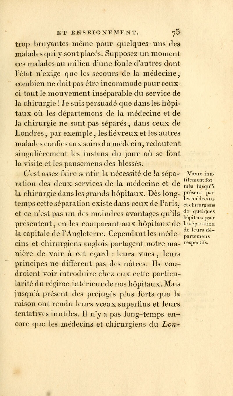 trop bruyantes même pour quelques-uns des malades qui y sont placés. Supposez un moment ces malades au milieu d'une foule d'autres dont l'état n'exige que les secours de la médecine, combien ne doit pas être incommode pour ceux- ci tout le mouvement inséparable du service de la chirurgie ! Je suis persuadé que dansles hôpi- taux où les départemens de la médecine et de la chirurgie ne sont pas séparés, dans ceux de Londres, par exemple, les fiévreux et les autres malades confiés aux soins du médecin, redou tent singulièrement les instans du jour où. se font la visite et les pansemens des blessés. C'est assez faire sentir la nécessité de la sépa- Vœux înu- ,. -in • -11 « 1. ■ .1 tilement foi ration des deux services de la médecine et de més jusqu>j la chirurgie dansles grands hôpitaux. Dès Ions- posent par & , . & -, l i t> • les médecins temps cette séparation existe dans ceux de Fans, et chirurgiens et ce n'est pas un des moindres avantages qu'ils f? quelciues r , hôpitaux pour présentent, en les comparant aux hôpitaux de la séparation la capitale de l'Angleterre. Cependant les méde- partemens cins et chirurgiens anglois partagent notre ma- respectifs, nière de voir à cet égard : leurs vues , leurs principes ne diffèrent pas des nôtres. Ils vou- draient voir introduire chez eux cette particu- larité du régime intérieur de nos hôpitaux. Mais jusqu'à présent des préjugés plus forts que la raison ont rendu leurs vœux superflus et leurs tentatives inutiles. Il n'y a pas long-temps en- core que les médecins et chirurgiens du Lon-