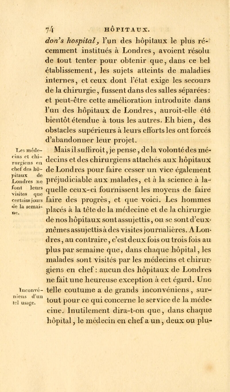 don's hospital3 l'un des hôpitaux le plus ré- cemment institués à Londres, avoient résolu de tout tenter pour obtenir que, dans ce bel établissement, les sujets atteints de maladies internes, et ceux dont l'état exige les secours de la chirurgie, fussent dans des salles séparées : et peut-être cette amélioration introduite dans l'un des hôpitaux de Londres, auroit-elle été bientôt étendue à tous les autres. Eh bien, des obstacles supérieurs à leurs efforts les ont forcés d'abandonner leur projet. Les méde- Mais il suffiroit, je pense, delà volonté des mé- rm-sieiw en decins et c^es chirurgiens attachés aux hôpitaux chef des hô- cle Londres pour faire cesser un vice également pitaux de r- t • i i ii <i • i i Londres ne préjudiciable aux malades, et a la science a la- font leurs qUelle ceux-ci fournissent les moyens de faire visites que A - certains joui s faire des progrès, et que voici. Les hommes ^e a semai- p]actss a ia ^e fo ]a médecine et de la chirurgie de nos hôpitaux sont assujettis, ou se sont d'eux- mêmes assujettis à des visites journalières. A Lon- dres , au contraire, c'est deux fois ou trois fois au plus par semaine que, dans chaque hôpital, les malades sont visités par les médecins et chirur- giens en chef : aucun des hôpitaux de Londres ne fait une heureuse exception à cet égard. Une inconvé- telle coutume a de grands inconvéniens, sur- niens d'un , • i 1 1 ' l tGi usa^e. tout pour ce qui concerne le service de Ja méde- cine. Inutilement dira-t-on que, dans chaque hôpital, le médecin en chef a un, deux ou plu-