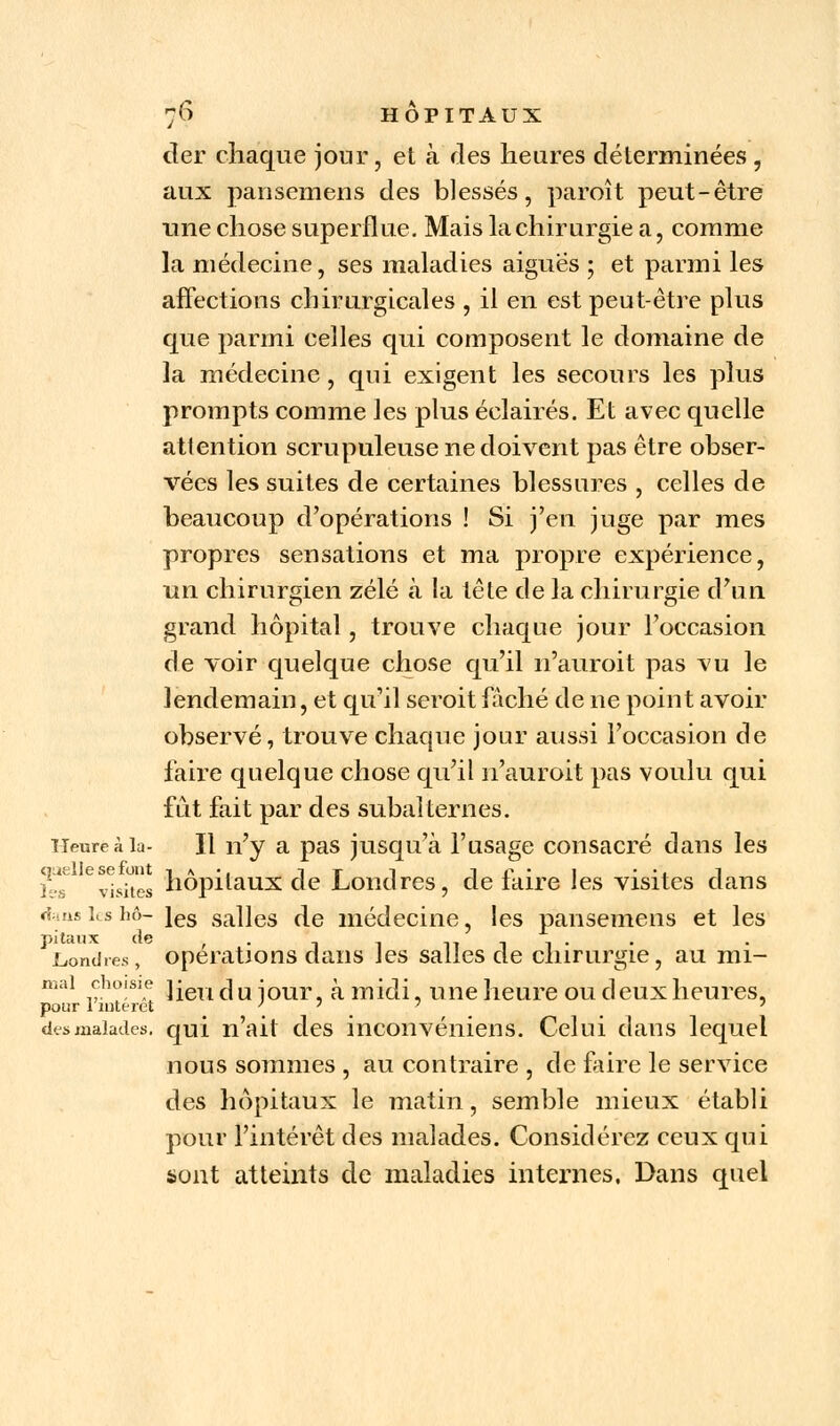 cler chaque jour, et à des heures déterminées , aux pansemens des blessés, paroît peut-être une chose superflue. Mais la chirurgie a, comme la médecine, ses maladies aiguës ; et parmi les affections chirurgicales , il en est peut-être plus que parmi celles qui composent le domaine de la médecine, qui exigent les secours les plus prompts comme les plus éclairés. Et avec quelle attention scrupuleuse ne doivent pas être obser- vées les suites de certaines blessures , celles de beaucoup d'opérations ! Si j'en juge par mes propres sensations et ma propre expérience, un chirurgien zélé à la tête de la chirurgie d'un grand hôpital, trouve chaque jour l'occasion de voir quelque chose qu'il n'auroit pas vu le lendemain, et qu'il seroit fâché de ne point avoir observé, trouve chaque jour aussi l'occasion de faire quelque chose qu'il n'auroit pas voulu qui fût fait par des subalternes. Heure à la- Il n'y a pas jusqu'à l'usage consacré dans les l-s evisites hôpitaux de Londres, de faire les visites clans «fans les hô- ies salles de médecine, les pansemens et les pi taux de _ 11 -i a ■ Londres, opérations dans les salles de chirurgie, au mi- mai choisie ]ieuc]uiour, à midi, une heure ou deux heures, pour 1 intérêt ' ' 7 desœalades. qui n'ait des inconvénient Celui dans lequel nous sommes , au contraire , de faire le service des hôpitaux le matin, semble mieux établi pour l'intérêt des malades. Considérez ceux qui sont atteints de maladies internes. Dans quel