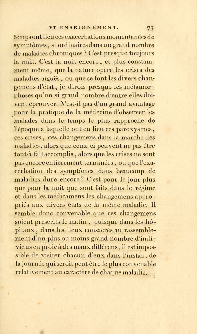 temps ont lieu ces exacerbaticms momentanées de symptômes, si ordinaires dans un grand nombre de maladies chroniques? C'est presque toujours la nuit. C'est la nuit encore, et plus constam- ment même, que la nature opère les crises des maladies aiguës, ou que se font les divers chan- gemens d'état, je dirois presque les métamor- phoses qu'un si grand nombre d'entre elles doi- vent éprouver. N'est-il pas d'un grand avantage pour la pratique de la médecine d'observer les malades dans le temps le plus rapproché de l'époque à laquelle ont eu lieu ces paroxysmes, ces crises , ces changemens dans la marche des maladies, alors que ceux-ci peuvent ne pas être tout-à fait accomplis, alors que les crises ne sont pas encore entièrement terminées , ou que l'exa- cerbation des symptômes dans beaucoup de maladies dure encore? C'est pour le jour plus que pour la nuit que sont faits dans le régime et dans les médicamens les changemens appro- priés aux divers états de la même maladie. 11 semble donc convenable que ces changemens soient prescrits le matin , puisque dans les hô- pitaux , dans les lieux consacrés au rassemble- ment d'un plus ou moins grand nombre d'indi- vidus en proie à des maux différais, il est impos- sible de visiter chacun d'eux dans l'instant de la journée quiseroit peut-être le plus convenable relativement au caractère de chaque maladie.