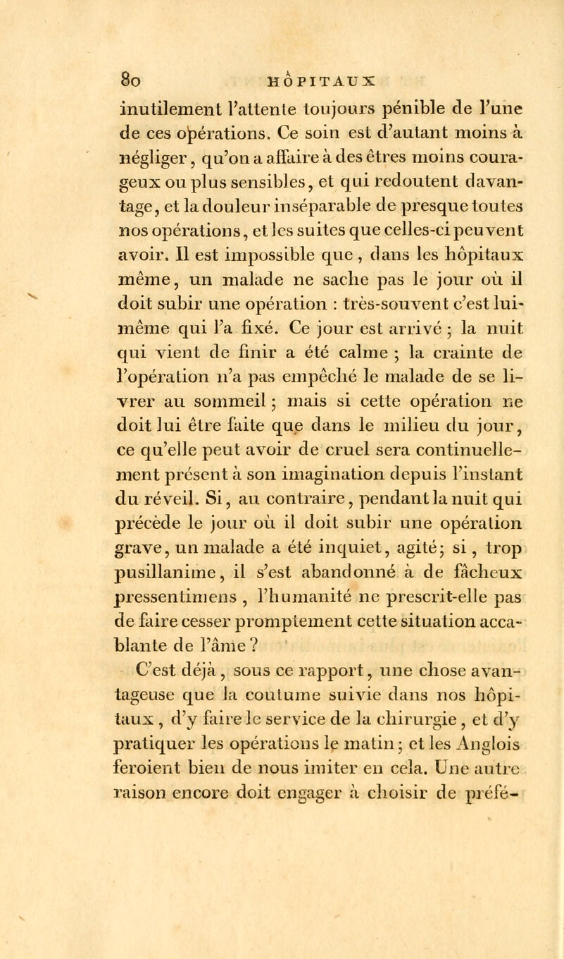 inutilement l'attente toujours pénible de Tune de ces opérations. Ce soin est d'autant moins à négliger, qu'on a affaire à des êtres moins coura- geux ou plus sensibles, et qui redoutent davan- tage, et la douleur inséparable de presque toutes nos opérations, et les suites que celles-ci peuvent avoir. Il est impossible que , dans les hôpitaux même, un malade ne sache pas le jour où il doit subir une opération : très-souvent c'est lui- même qui l'a fixé. Ce jour est arrivé ; la nuit qui vient de finir a été calme ; la crainte de l'opération n'a pas empêché le malade de se li- vrer au sommeil ; mais si cette opération ne doit lui être faite que dans le milieu du jour, ce qu'elle peut avoir de cruel sera continuelle- ment présent à son imagination depuis l'instant du réveil. Si, au contraire, pendant la nuit qui précède le jour où. il doit subir une opération grave, un malade a été inquiet, agité; si, trop pusillanime, il s'est abandonné à de fâcheux pressentimens , l'humanité ne prescrit-elle pas de faire cesser promptement cette situation acca- blante de l'âme ? C'est déjà, sous ce rapport, une chose avan- tageuse que la coutume suivie dans nos hôpi- taux , d'y faire le service de la chirurgie , et d'y pratiquer les opérations le matin; et les Anglois feroient bien de nous imiter en cela. Une autre raison encore doit engager à choisir de préfé-