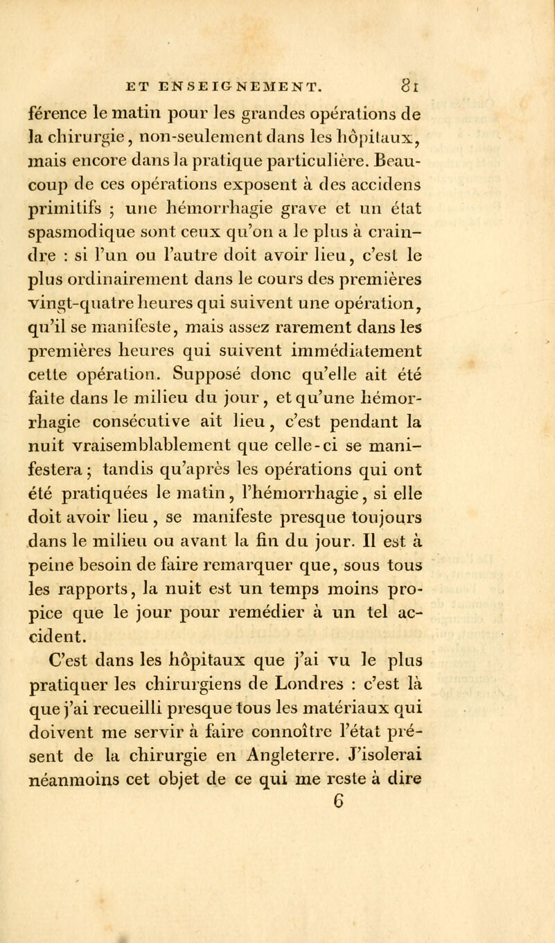 férence le matin pour les grandes opérations de la chirurgie, non-seulement dans les hôpitaux, mais encore dans la pratique particulière. Beau- coup) de ces opérations exposent à des accidens primitifs ; une hémorrhagie grave et un état spasmodique sont ceux qu'on a le plus à crain- dre : si l'un ou l'autre doit avoir lieu, c'est le plus ordinairement dans le cours des premières vingt-quatre heures qui suivent une opération, qu'il se manifeste, mais assez rarement dans les premières heures qui suivent immédiatement cette opération. Supposé donc qu'elle ait été faite dans le milieu du jour, et qu'une hémor- rhagie consécutive ait lieu, c'est pendant la nuit vraisemblablement que celle-ci se mani- festera ; tandis qu'après les opérations qui ont été pratiquées le matin, l'hémorrhagie, si elle doit avoir lieu , se manifeste presque toujours dans le milieu ou avant la fin du jour. Il est à peine besoin de faire remarquer que, sous tous les rapports, la nuit est un temps moins pro- pice que le jour pour remédier à un tel ac- cident. C'est dans les hôpitaux que j'ai vu le plus pratiquer les chirurgiens de Londres : c'est là que j'ai recueilli presque tous les matériaux qui doivent me servir à faire connoître l'état pré- sent de la chirurgie en Angleterre. J'isolerai néanmoins cet objet de ce qui me reste à dire 6