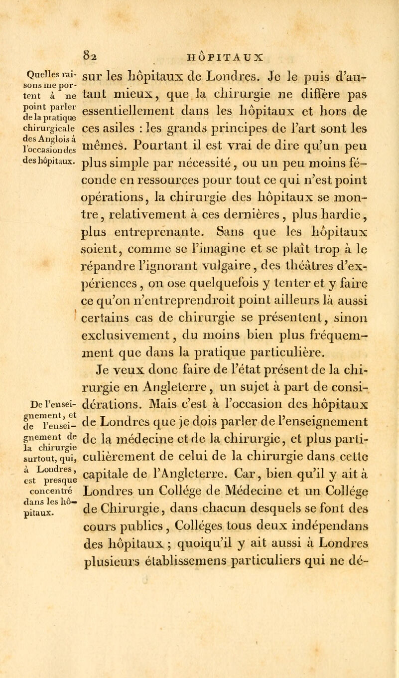 Quelles rai- sur ]es hôpitaux de Londres. Je le puis d'au- sonsmepor- . _  . . \tc tent à ne tant mieux, que la chirurgie ne dinère pas point parier esseni|eilement dans les hôpitaux et hors de delapiatique x chirurgicale ces asiles : les grands principes de Fart sont les l'occasfondes mêmes. Pourtant il est vrai de dire qu'un peu des hôpitaux. p]us simple par nécessité, ou un peu moins fé- conde en ressources pour tout ce qui n'est point opérations, la chirurgie des hôpitaux se mon- tre, relativement à ces dernières, plus hardie, plus entreprenante. Sans que les hôpitaux soient, comme se l'imagine et se plaît trop à le répandre l'ignorant vulgaire, des théâtres d'ex- périences , on ose quelquefois y tenter et y faire ce qu'on n'entreprendroit point ailleurs là aussi certains cas de chirurgie se présentent, sinon exclusivement, du moins bien plus fréquem- ment que dans la pratique particulière. Je veux donc faire de l'état présent de la chi- rurgie en Angleterre, un sujet à part de consi- Del'ensei- dérations. Mais c'est à l'occasion des hôpitaux de^'eusei- de Londres que je dois parler de renseignement gnement de je la médecine et de la chirurgie, et plus parti- la chirurgie . . . x surtout, qui, culierement de celui de Ja chirurgie dans cette est^rtTué capitale de l'Angleterre. Car, bien qu'il y ait à concentré Londres un Collège de Médecine et un Collège piuux.  de Chirurgie, dans chacun desquels se font des cours publics , Collèges tous deux indépendans des hôpitaux ; quoiqu'il y ait aussi à Londres plusieurs élablissemens particuliers qui ne dé-