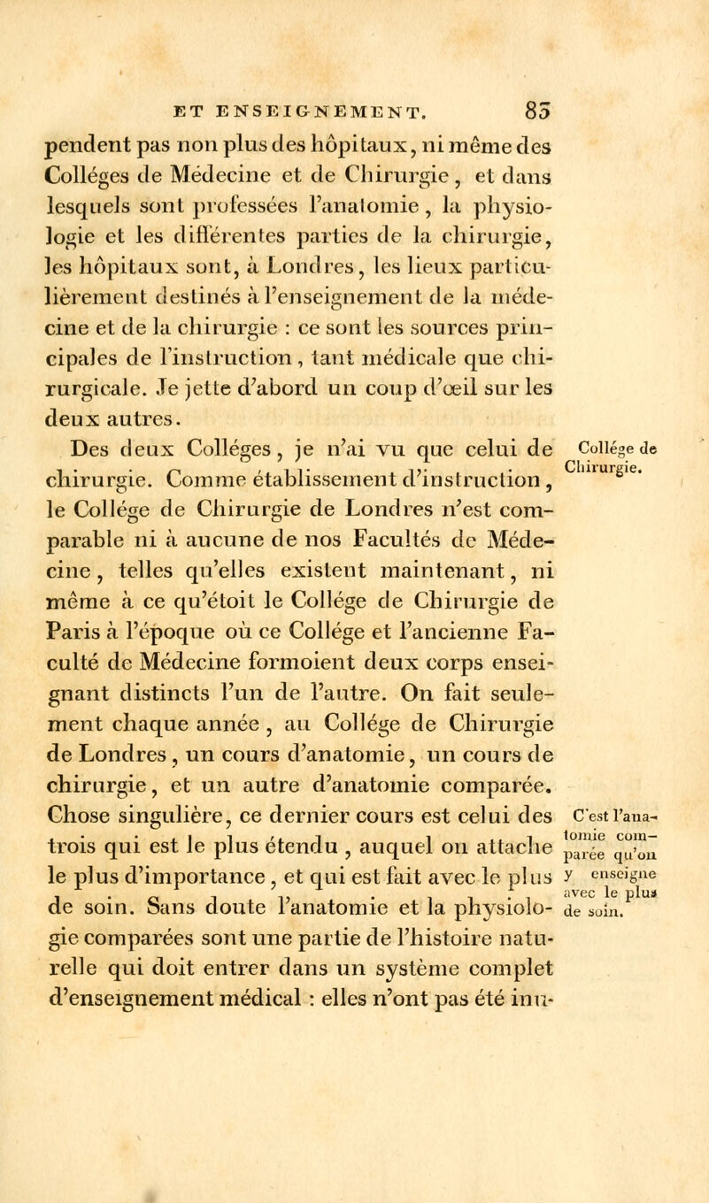 pendent pas non plus des hôpitaux, ni même des Collèges de Médecine et de Chirurgie, et dans lesquels sont professées l'analomie, la physio- logie et les différentes parties de la chirurgie, les hôpitaux sont, à Londres, les lieux particu- lièrement destinés à l'enseignement de Ja méde- cine et de la chirurgie : ce sont les sources prin- cipales de l'instruction, tant médicale que chi- rurgicale. Je jette d'abord un coup d'œil sur les deux autres. Des deux Collèges, je n'ai vu que celui de Collège de chirurgie. Comme établissement d'instruction , mursie- le Collège de Chirurgie de Londres n'est com- parable ni à aucune de nos Facultés de Méde- cine , telles qu'elles existent maintenant, ni même à ce qu'étoit le Collège de Chirurgie de Paris à l'époque où ce Collège et l'ancienne Fa- culté de Médecine formoient deux corps ensei- gnant distincts l'un de l'autre. On fait seule- ment chaque année , au Collège de Chirurgie de Londres, un cours d'anatomie, un cours de chirurgie, et un autre d'anatomie comparée. Chose singulière, ce dernier cours est celui des C'estl'ana- trois qui est le plus étendu , auquel on attache °™ll ^Ç~ le plus d'importance , et qui est fait avec le plus y enseigne 1 • o i i> • ii-i avec le Plus de soin, oans doute lanatomie et la pnysiolo- de soin. gie comparées sont une partie de l'histoire natu- relle qui doit entrer dans un système complet d'enseignement médical : elles n'ont pas été inu-