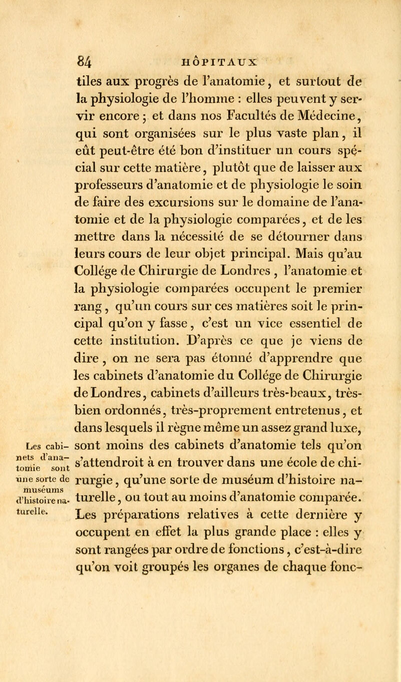 tiles aux progrès de l'anatomie, et surtout de la physiologie de l'homme : elles peuvent y ser- vir encore ; et dans nos Facultés de Médecine, qui sont organisées sur le plus vaste plan, il eût peut-être été bon d'instituer un cours spé- cial sur cette matière, plutôt que de laisser aux professeurs d'anatomie et de physiologie le soin de faire des excursions sur le domaine de l'ana- tomie et de la physiologie comparées, et de les mettre dans la nécessité de se détourner dans leurs cours de leur objet principal. Mais qu'au Collège de Chirurgie de Londres , l'anatomie et la physiologie comparées occupent le premier rang , qu'un cours sur ces matières soit le prin- cipal qu'on y fasse, c'est un vice essentiel de cette institution. D'après ce que je viens de dire, on ne sera pas étonné d'apprendre que les cabinets d'anatomie du Collège de Chirurgie de Londres, cabinets d'ailleurs très-beaux, très- bien ordonnés, très-proprement entretenus, et dans lesquels il règne même un assez grand luxe, Les cabi- sont moins des cabinets d'anatomie tels qu'on tonde1 ^ont s'attendroit à en trouver dans une école de chi- une sorte de rurgie, qu'une sorte de muséum d'histoire na- muséums ,, ,, . , d'histoirena- turelle, outout au.moinsd anatomie comparée. Les préparations relatives à cette dernière y occupent en effet la plus grande place : elles y sont rangées par ordre de fonctions, c'est-à-dire qu'on voit groupés les organes de chaque fonc- tu relie.