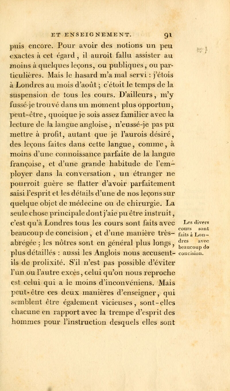 puis encore. Pour avoir des notions un peu exactes à cet égard , il auroit fallu assister au moins à quelques leçons, ou publiques, ou par- ticulières. Mais Je hasard m'a mal servi : j'étois à Londres au mois d'août ; c'étoit le temps de la suspension de tous les cours. D'ailleurs, m'y fusse-je trouvé dans un moment plus opportun, peut-être, quoique je sois assez familier avec la lecture de la langue angloise , n'eussé-je pas pu mettre à profit, autant que je l'aurois désiré, des leçons faites dans cette langue, comme, k moins d'une connoissance parfaite de la langue françoise, et d'une grande habitude de l'em- ployer dans la conversation , un étranger ne pourroit guère se flatter d'avoir parfaitement saisi l'esprit et les détails d'une de nos leçons sur quelque objet de médecine ou de chirurgie. La seule chose principale dont j'aie pu être instruit, c'est qu'à Londres tous les cours sont faits avec Les divers , . . ,, ., , cours sont beaucoup de concision , et d une manière très- faitsà Lon- abrégée ; les nôtres sont en général plus longs , fres av<!c . . D x ° 7 beaucoup do plus détaillés : aussi les Anglois nous accusent- concision, ils de prolixité. S'il n'est pas possible d'éviter l'un ou l'autre excès, celui qu'on nous reproche est celui qui a le moins d'inconvéniens. Mais peut-être ces deux manières d'enseigner, qui semblent être également vicieuses, sont-elles chacune en rapport avec la trempe d'esprit des hommes pour l'instruction desquels elles sont