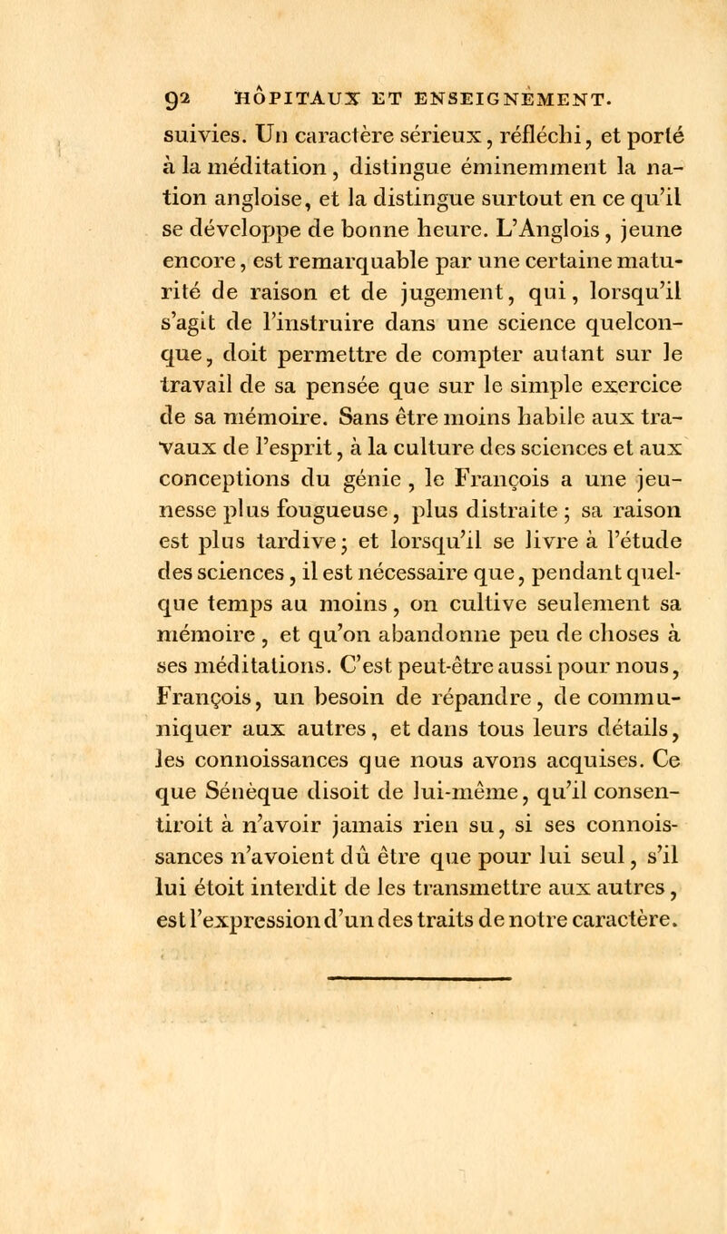 9^ HOPITAUX ET ENSEIGNEMENT. suivies. Un caractère sérieux, réfléchi, et porté à la méditation , distingue éminemment la na- tion angloise, et la distingue surtout en ce qu'il se développe de bonne heure. L'Anglois, jeune encore, est remarquable par une certaine matu- rité de raison et de jugement, qui, lorsqu'il s'agit de l'instruire dans une science quelcon- que, doit permettre de compter autant sur le travail de sa pensée que sur le simple exercice de sa mémoire. Sans être moins habile aux tra- vaux de l'esprit, à la culture des sciences et aux conceptions du génie , le François a une jeu- nesse plus fougueuse, plus distraite ; sa raison est plus tardive* et lorsqu'il se livre à l'étude des sciences, il est nécessaire que, pendant quel- que temps au moins, on cultive seulement sa mémoire , et qu'on abandonne peu de choses à ses méditations. C'est peut-être aussi pour nous, François, un besoin de répandre, de commu- niquer aux autres, et dans tous leurs détails, les connoissances que nous avons acquises. Ce que Sénèque disoit de lui-même, qu'il consen- tiroit à n'avoir jamais rien su, si ses connois- sances n'avoient dû être que pour lui seul, s'il lui étoit interdit de les transmettre aux autres, est l'expression d'un des traits de notre caractère.