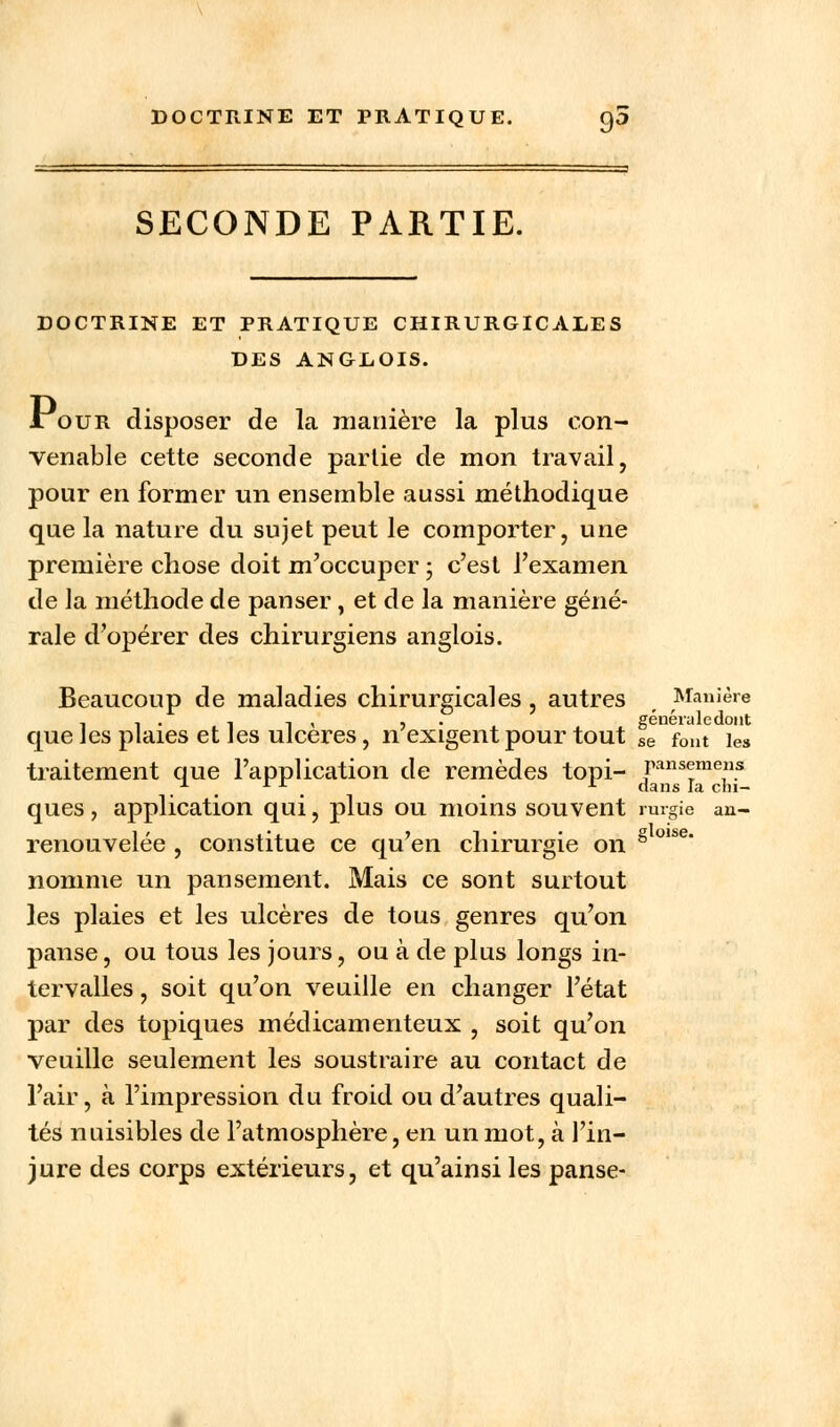 DOCTRINE ET PRATIQUE. 9a SECONDE PARTIE. DOCTRINE ET PRATIQUE CHIRURGICALES DES ANGEOIS. Jtour disposer de la manière la plus con- venable cette seconde partie de mon travail, pour en former un ensemble aussi méthodique que la nature du sujet peut le comporter, une première chose doit m'occuper ; c'est l'examen de la méthode de panser , et de la manière géné- rale d'opérer des chirurgiens anglois. Beaucoup de maladies chirurgicales , autres f Manière , , . , -, , , généraledont que les plaies et les ulcères, n exigent pour tout se fout ies traitement que l'application de remèdes topi- ransemens . . dans la cni- ques, application qui, plus ou moins souvent rurgie an- renouvelée , constitue ce qu'en chirurgie on 8 olse' nomme un pansement. Mais ce sont surtout les plaies et les ulcères de tous genres qu'on panse, ou tous les jours, ou à de plus longs in- tervalles , soit qu'on veuille en changer l'état par des topiques médicamenteux , soit qu'on veuille seulement les soustraire au contact de l'air, à l'impression du froid ou d'autres quali- tés nuisibles de l'atmosphère, en un mot, à l'in- jure des corps extérieurs, et qu'ainsi les panse-