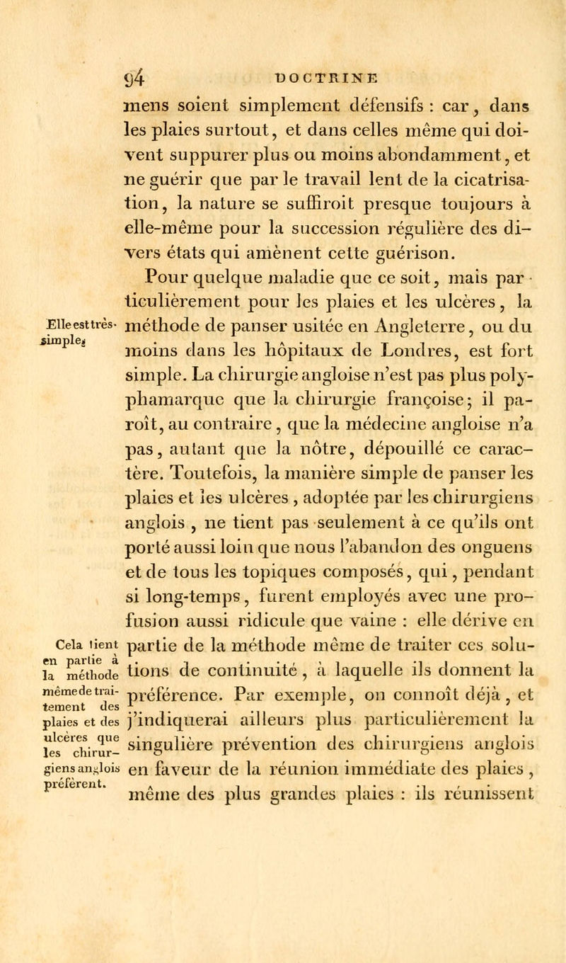 mens soient simplement défensifs : car , dans les plaies surtout, et dans celles même qui doi- vent suppurer plus ou moins abondamment, et ne guérir que par le travail lent de la cicatrisa- tion, la nature se suffirait presque toujours à elle-même pour la succession régulière des di- vers états qui amènent cette guérison. Pour quelque maladie que ce soit, mais par ticulièrement pour les plaies et les ulcères, la Eileesttrès- méthode de panser usitée en Angleterre, ou du moins dans les hôpitaux de Londres, est fort simple. La chirurgie angloise n'est pas plus poly- phamarque que la chirurgie françoise; il pa- roît, au contraire , que la médecine angloise n'a pas, autant que la nôtre, dépouillé ce carac- tère. Toutefois, la manière simple de panser les plaies et les ulcères , adoptée par les chirurgiens anglois , ne tient pas seulement à ce qu'ils ont porté aussi loin que nous l'abandon des onguens et de tous les topiques composés, qui, pendant si long-temps, furent employés avec une pro- fusion aussi ridicule que vaine : elle dérive en Cela tient partie de la méthode même de traiter ces solu- la méthode tions de continuité , à laquelle ils donnent la mêmedetrai- préférence. Par exemple, on connoît déjà, et tetnent des ?. ' ... \ 7 . .., , plaies et des j indiquerai ailleurs plus particulièrement ta les cWrur- singuaere prévention des chirurgiens anglois giensanglois en faveur de la réunion immédiate des plaies , T) i*c fcrc ii t « • même des plus grandes plaies : ils réunissent