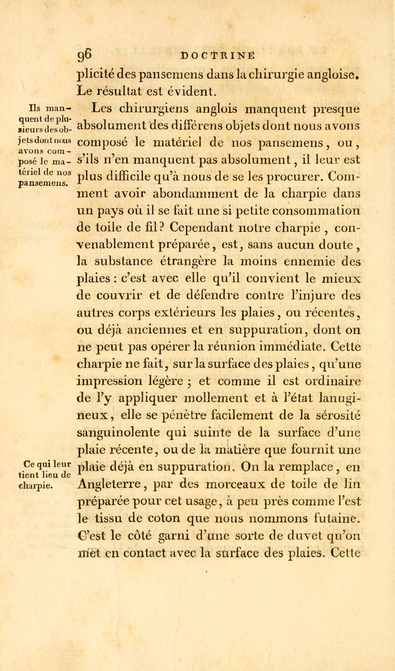 plicité des pansemens dans là chirurgie angloise. Le résultat est évident, ils man- Les chirurgiens anglois manquent presque weursdesob- absolument des différens objets dont nous avons jetsdontnous composé le matériel de nos pansemens, ou, avons corn- »■! s posé le ma- s ils n en manquent pas absolument, il leur est leneide nos jus difficile qu'à nous de se les procurer. Com- pansemens. f * * ment avoir abondamment de la charpie dans un pays où il se fait une si petite consommation de toile de fil? Cependant notre charpie , con- venablement préparée, est, sans aucun doute , la substance étrangère la moins ennemie des plaies : c'est avec elle qu'il convient le mieux de couvrir et de défendre contre l'injure des autres corps extérieurs les plaies, ou récentes ? ou déjà anciennes et en suppuration, dont on ne peut pas opérer la réunion immédiate. Cette charpie ne fait, sur la surface des plaies, qu'une impression légère ; et comme il est ordinaire de l'y appliquer mollement et à l'état lanugi- neux, elle se pénètre facilement de la sérosité sanguinolente qui suinte de la surface d'une plaie récente, ou de là matière que fournit une Ce qui leur p]aie c|éjà en suppuration. On la remplace , en charpie. Angleterre, par des morceaux de toile de Vm préparée pour cet usage, à peu près comme l'est le tissu de coton que nous nommons futaine. C'est le côté garni d'une sorte de duvet qu'on met en contact avec la surface des plaies. Cette