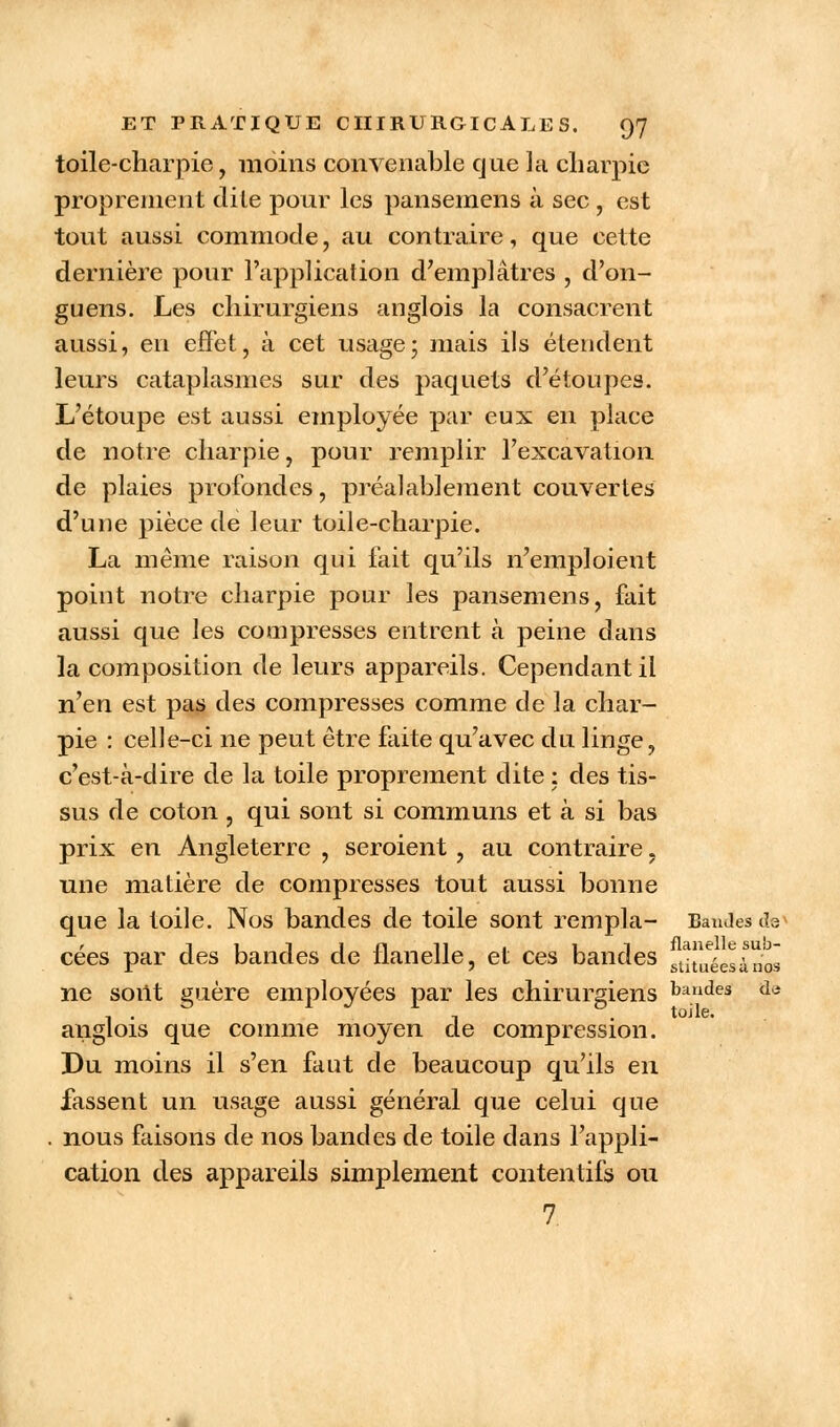 toile-charpie, moins convenable que la charpie proprement dite pour les pansemens à sec , est tout aussi commode, au contraire, que cette dernière pour l'application d'emplâtres , d'on- guens. Les chirurgiens anglois la consacrent aussi, en effet, à cet usage; mais ils étendent leurs cataplasmes sur des paquets d'étoupes. L'étoupe est aussi employée par eux en place de notre charpie, pour remplir l'excavation de plaies profondes, préalablement couvertes d'une pièce de leur toile-charpie. La même raison qui fait qu'ils n'emploieut point notre charpie pour les pansemens, fait aussi que les compresses entrent à peine dans la composition de leurs appareils. Cependant il n'en est pas des compresses comme de la char- pie : celle-ci ne peut être faite qu'avec du linge, c'est-à-dire de la toile proprement dite : des tis- sus de coton , qui sont si communs et à si bas prix en Angleterre , seroient , au contraire. une matière de compresses tout aussi bonne que la toile. Nos bandes de toile sont rempla- Bandes ds* cées par des bandes de flanelle, et ces bandes stiueées;\nos ne sont guère employées par les chirurgiens bandes ae -, . toile. anglois que comme moyen de compression. Du moins il s'en faut de beaucoup qu'ils en fassent un usage aussi général que celui que . nous faisons de nos bandes de toile dans l'appli- cation des appareils simplement contentifs ou 7.