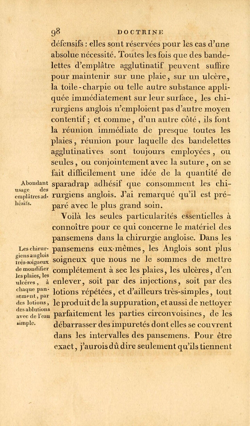 défensifs : elles sont réservées pour les cas d'une absolue nécessité. Toutes les fois que des bande- lettes d'emplâtre agglutinatif peuvent suffire pour maintenir sur une plaie, sur un ulcère, la toile-charpie ou telle autre substance appli- quée immédiatemeut sur leur surface, les chi- rurgiens anglois n'emploient pas d'autre moyen contentif 5 et comme, d'un autre côté, ils font la réunion immédiate de presque toutes les plaies, réunion pour laquelle des bandelettes agglutinatives sont toujours employées , ou seules , ou conjointement avec la suture , on se fait difficilement une idée de la quantité de Abondant sparadrap adhésif que consomment les chi- usage. des . . , ,., emplâtres ad- rurgiens anglois. J ai remarque qu il est pre- hesifs. paré avec le plus grand soin. Voilà les seules particularités essentielles à connoître pour ce qui concerne le matériel des pansemens dans la chirurgie angloise. Dans les Leschirur- pansemens eux-mêmes, les Anglois sont plus eiens anglois . t j très-soigneux soigneux que nous ne Je sommes de mettre demondifier complètement à sec les plaies, les ulcères, d'en lesplaies, les x . . ulcères, à enlever, soit par des injections, soit par des chaque pan- i0ti011s répétées, et d'ailleurs très-simples, tout sèment, par . des lotions, leproduit de la suppuration, et aussi de nettoyer des ablutions r . t -, .. . .. ,, avec de l'eau parfaitement les parties circonvoisines, de les «mpie. débarrasser des impuretés dont elles se couvrent dans les intervalles des pansemens. Pour être exact, j'aurois dû dire seulement qu'ils tiennent