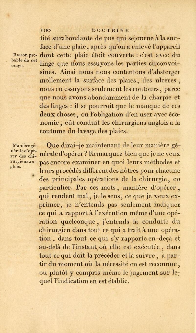 tité surabondante de pus qui séjourne à la sur- face d'une plaie, après qu'on a enlevé l'appareil Raison pro dont cette plaie étoit couverte : c'est avec du bable de cet ,. î • • • • usa-re. linge que nous essuyons les parties circonvoi- sines. Ainsi nous nous contentons d'absterger mollement la surface des plaies, des ulcères ; nous en essuyons seulement les contours, parce que nous avons abondamment de la cliarpie et des linges : il se pourroit que le manque de ces deux choses, ou l'obligation d'en user avec éco- nomie , eût conduit les chirurgiens anglois à la coutume du lavage des plaies. Manièregé- Que dirai-je maintenant de leur manière gé- nérale d'opé- , t -ij , o t-> i • rer des ciù- neraled opérer : Remarquez bien que je ne veux rurgiensan- pas encore examiner en quoi leurs méthodes et leurs procédés diffèrent des nôtres pour chacune des principales opérations de la chirurgie, en particulier. Par ces mots, manière d'opérer , qui rendent mal, je le sens, ce que je veux ex- primer, je n'entends pas seulement indiquer ce qui a rapport à l'exécution même d'une opé- ration quelconque, j'entends la conduite du chirurgien dans tout ce qui a trait à une opéra- tion , dans tout ce qui s'y rapporte en-deçà et au-delà de l'instant où elle est exécutée , dans tout ce qui doit la précéder et la suivre, à par- tir du moment où la nécessité en est reconnue, ou plutôt y compris même le jugement sur le- quel l'indication en est établie.