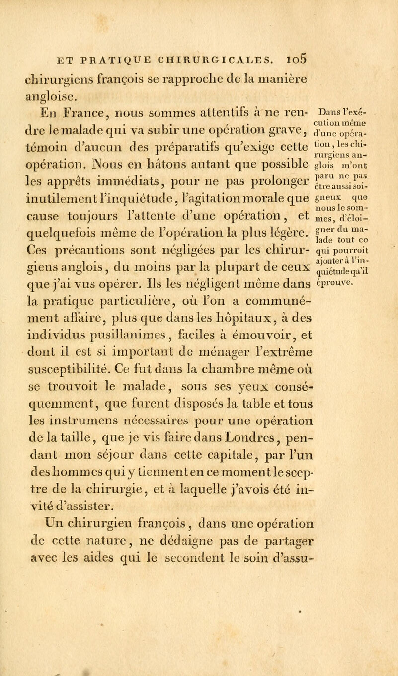 chirurgiens françois se rapproche de la manière angloise. En France, nous sommes attentifs à ne ren- Dansrexé- -, . -, . , . , . culion même dre le malade qui va subir une opération grave, (pune 0pera« témoin d'aucun des préparatifs qu'exige cette tlon\lesclu x *■ . rurgiens an- opération. Nous en hâtons autant que possible giois m'ont les apprêts immédiats, pour ne pas prolonger |\7eussisoi- inutilement l'inquiétude, l'agitation morale que gneux que -. ,, , . nouslcsom- cause toujours 1 attente ci une opération, et mes, d'éioi- quelquefois même de l'opération la plus légère. gnerdu ltl Ces précautions sont négligées par les chirur- qui pourroit i-i • il ,i ajoutera l'in- giens anglois, du moins par la plupart de ceux tJuiétudequ'il que j'ai vus opérer. Ils les négligent même dans éprouve, la pratique particulière, où l'on a communé- ment affaire, plus que dans les hôpitaux, à des individus pusillanimes, faciles à émouvoir, et dont il est si important de ménager l'extrême susceptibilité. Ce fut dans la chambre même où se trouvoit le malade, sous ses yeux consé- quemment, que furent disposés la table et tous les instrumens nécessaires pour une opération de la taille, que je vis faire clans Londres, pen- dant mon séjour dans cette capitale, par l'un des hommes qui y tiennent en ce moment le scep- tre de la chirurgie, et à laquelle j'avois été in- vité d'assister. Un chirurgien françois, dans une opération de cette nature, ne dédaigne pas de partager avec les aides qui le secondent le soin d'assu-