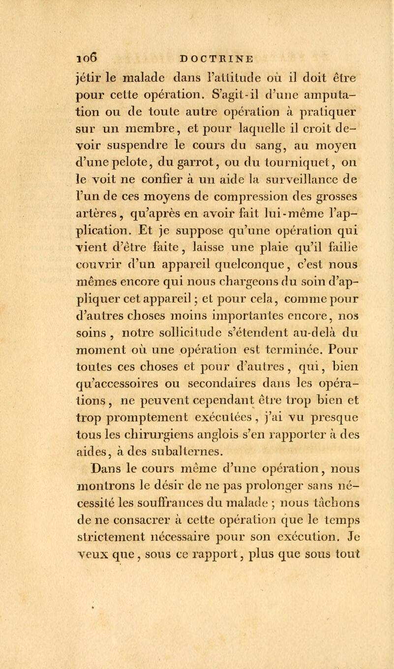 jétir le malade dans l'attitude où il doit être pour cette opération. S'agit-il d'une amputa- tion ou de toute autre opération à pratiquer sur un membre, et pour laquelle il croit de- voir suspendre le cours du sang, au moyen d'une pelote, du garrot, ou du tourniquet, on le voit ne confier à un aide la surveillance de l'un de ces moyens de compression des grosses artères, qu'après en avoir fait lui-même l'ap- plication. Et je suppose qu'une opération qui vient d'être faite, laisse une plaie qu'il faille couvrir d'un appareil quelconque, c'est nous mêmes encore qui nous chargeons du soin d'ap- pliquer cet appareil ; et pour cela, comme pour d'autres choses moins importantes encore, nos soins , notre sollicitude s'étendent au-delà du moment où. une opération est terminée. Pour toutes ces choses et pour d'autres, qui, bien qu'accessoires ou secondaires dans les opéra- tions , ne peuvent cependant être trop bien et trop promptement exécutées , j'ai vu presque tous les chirurgiens anglois s'en rapporter à des aides, à des subalternes. Dans le cours même d'une opération, nous montrons le désir de ne pas prolonger sans né- cessité les souffrances du malade ; nous tâchons de ne consacrer à cette opération que le temps strictement nécessaire pour son exécution. Je veux que, sous ce rapport, plus que sous tout
