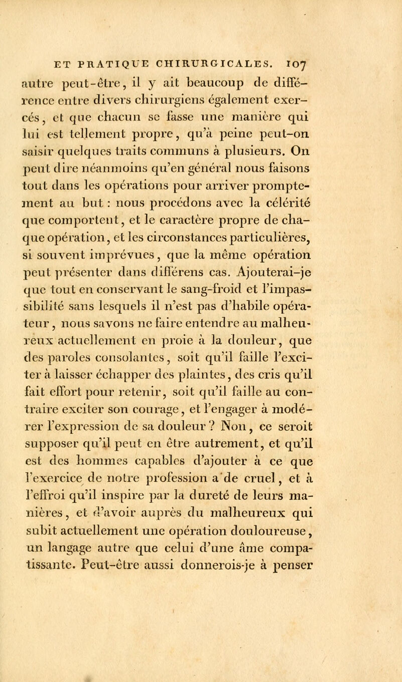 autre peut-être, il y ait beaucoup de diffé- rence entre divers chirurgiens également exer- cés, et que chacun se fasse une manière qui lui est tellement propre, qu'à peine peut-on saisir quelques traits communs à plusieurs. On petit dire néanmoins qu'en général nous faisons tout dans les opérations pour arriver prompte- ment au but : nous procédons avec la célérité que comportent, et le caractère propre de cha- que opération, et les circonstances particulières, si souvent imprévues, que la même opération peut présenter dans difîérens cas. Ajouterai-je que tout en conservant le sang-froid et l'impas- sibilité sans lesquels il n'est pas d'habile opéra- teur , nous savons ne faire entendre au malheu- reux actuellement en proie à la douleur, que des paroles consolantes, soit qu'il faille l'exci- ter à laisser échapper des plaintes, des cris qu'il fait effort pour retenir, soit qu'il faille au con- traire exciter son courage, et l'engager à modé- rer l'expression de sa douleur ? Non, ce seroit supposer qu'il peut en être autrement, et qu'il est des hommes capables d'ajouter à ce que l'exercice de notre profession a'de cruel, et à l'effroi qu'il inspire par la dureté de leurs ma- nières , et d'avoir auprès du malheureux qui subit actuellement une opération douloureuse, un langage autre que celui d'une âme compa- tissante. Peut-être aussi donnerois-je à penser