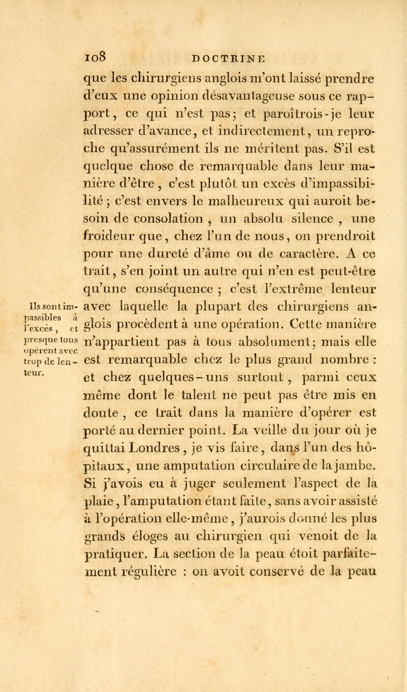 que les chirurgiens anglois m'ont laissé prendre d'eux une opinion désavantageuse sous ce rap- port, ce qui n'est pas; et paroîtrois-je leur adresser d'avance, et indirectement, un repro- che qu'assurément ils ne méritent pas. S'il est quelque chose de remarquable dans leur ma- nière d'être , c'est plutôt un excès d'impassibi- lité ; c'est envers le malheureux qui auroit be- soin de consolation , un absolu silence , une froideur que, chez l'un de nous, on prendroit pour une dureté d'âme ou de caractère. A ce trait, s'en joint un autre qui n'en est peut-être qu'une conséquence ; c'est l'extrême lenteur- Us sontim- avec laquelle la plupart des chirurgiens an- rexcès^ Jt gl°is procèdent à une opération. Cette manière presque tous n'appartient pas à tous absolument; mais elle tropdeien- est remarquable chez le plus grand nombre: tem' et chez quelques-uns surtout , parmi ceux même dont le talent ne peut pas être mis en doute , ce trait dans la manière d'opérer est porté au dernier point. La veille du jour où je quittai Londres , je vis faire, dans l'un des hô- pitaux, une amputation circulaire de la jambe. Si j'avois eu à juger seulement l'aspect de la plaie, l'amputation étant faite, sans avoir assisté à l'opération elle-même, j'aurois donné les plus grands éloges au chirurgien qui venoit de la pratiquer. La section de la peau étoit parfaite- ment régulière : on avoit conservé de la peau