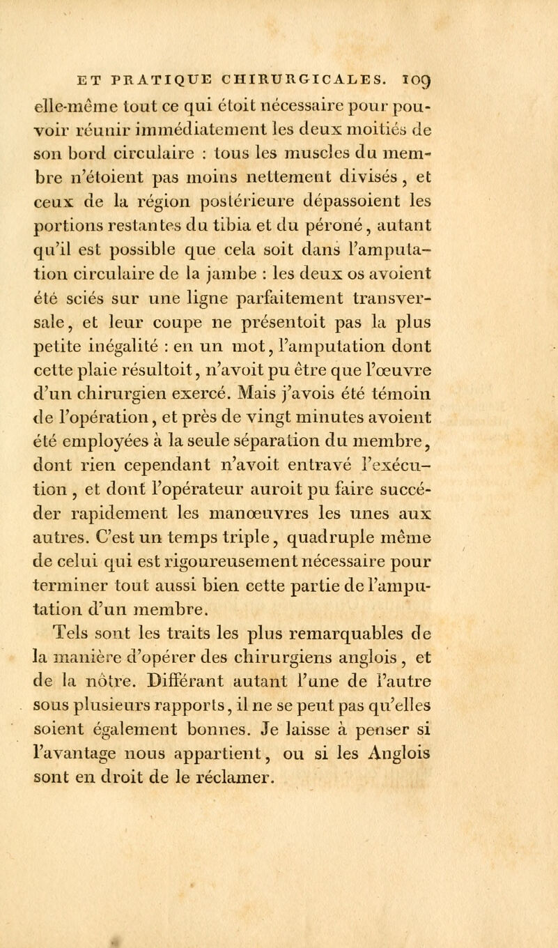 elle-même tout ce qui éloit nécessaire pour pou- voir réunir immédiatement les deux moitiés de son bord circulaire : tous les muscles du mem- bre n'étoient pas moins nettement divisés , et ceux de la région postérieure dépassoient les portions restantes du tibia et du péroné, autant qu'il est possible que cela soit dans l'amputa- tion circulaire de la jambe : les deux os avoient été sciés sur une ligne parfaitement transver- sale, et leur coupe ne présentoit pas la plus petite inégalité : en un mot, l'amputation dont cette plaie résultoit, n'avoit pu être que l'œuvre d'un chirurgien exercé. Mais j'avois été témoin de l'opération, et près de vingt minutes avoient été employées à la seule séparation du membre, dont rien cependant n'avoit entravé l'exécu- tion , et dont l'opérateur auroit pu faire succé- der rapidement les manœuvres les unes aux autres. C'est un temps triple, quadruple même de celui qui est rigoureusement nécessaire pour terminer tout aussi bien cette partie de l'ampu- tation d'un membre. Tels sont les traits les plus remarquables de la manière d'opérer des chirurgiens anglois , et de la nôtre. Différant autant l'une de l'autre sous plusieurs rapports, il ne se peut pas qu'elles soient également bonnes. Je laisse à penser si l'avantage nous appartient, ou si les Anglois sont en droit de le réclamer.