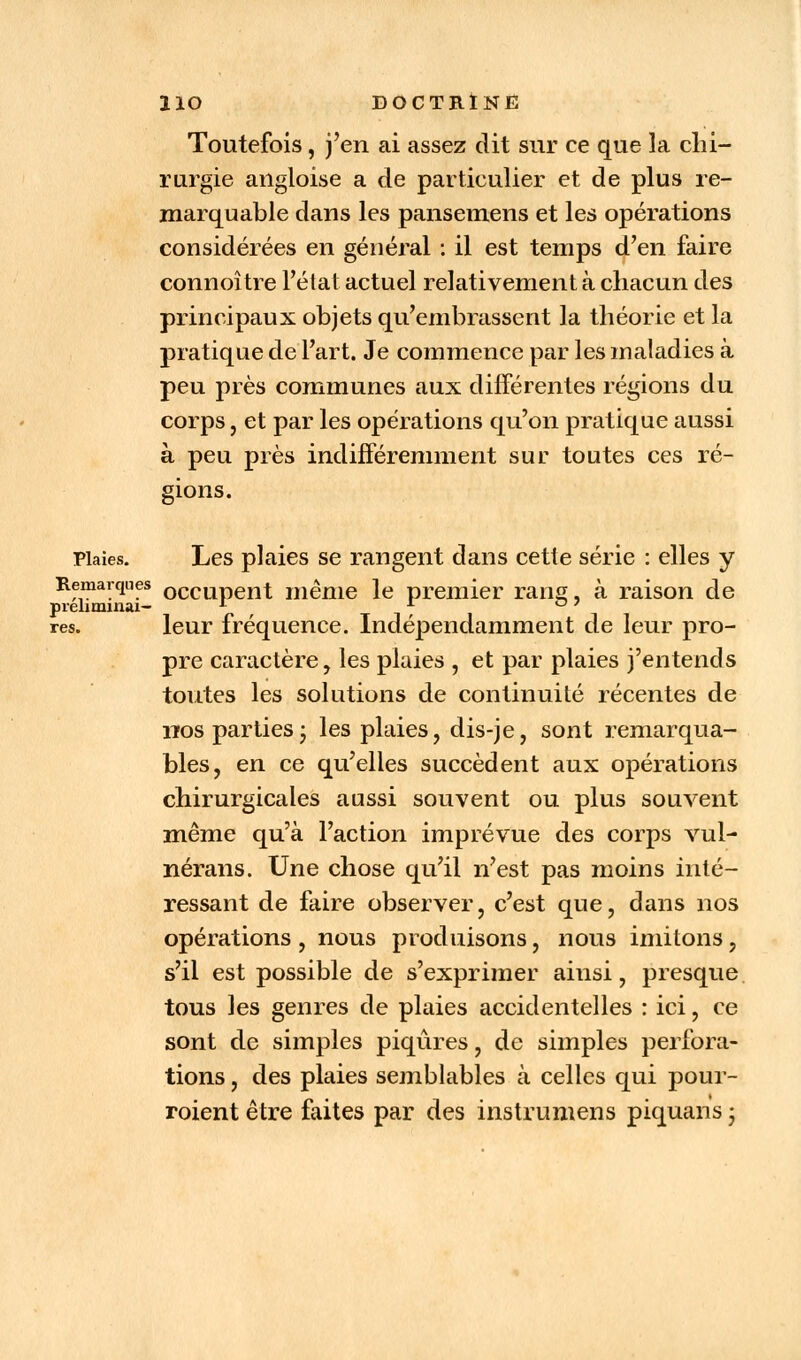 Toutefois, j'en ai assez dit sur ce que la chi- rurgie ailgloise a de particulier et de plus re- marquable dans les pansemens et les opérations considérées en général : il est temps d'en faire connoître l'état actuel relativement à chacun des principaux objets qu'embrassent la théorie et la pratique de l'art. Je commence par les maladies à peu près communes aux différentes régions du corps, et par les opérations qu'on pratique aussi à peu près indifféremment sur toutes ces ré- gions. Plaies. Les plaies se rangent dans cette série : elles y Remarques 0CCUpent même le premier rang, à raison de prehminai- A A °7 ves. leur fréquence. Indépendamment de leur pro- pre caractère, les plaies , et par plaies j'entends toutes les solutions de continuité récentes de nos parties- les plaies, dis-je, sont remarqua- bles, en ce qu'elles succèdent aux opérations chirurgicales aussi souvent ou plus souvent même qu'à l'action imprévue des corps vul- nérans. Une chose qu'il n'est pas moins inté- ressant de faire observer, c'est que, dans nos opérations , nous produisons, nous imitons, s'il est possible de s'exprimer ainsi, presque tous les genres de plaies accidentelles : ici, ce sont de simples piqûres, de simples perfora- tions , des plaies semblables à celles qui pour- roient être faites par des instrumens piquans ;