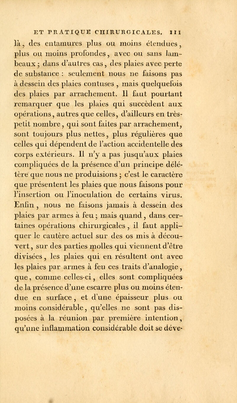 Ki , des entamures plus ou moins étendues, plus ou moins profondes, avec ou sans lam- beaux ; dans d'autres cas, des plaies avec perte de substance : seulement nous ne faisons pas à dessein des plaies contuses 9 mais quelquefois des plaies par arrachement. Il faut pourtant remarquer que les plaies qui succèdent aux opérations, autres que celles, d'ailleurs en très- petit nombre, qui sont faites par arrachement, sont toujours plus nettes, plus régulières que celles qui dépendent de l'action accidentelle des corps extérieurs. Il n'y a pas jusqu'aux plaies compliquées de la présence d'un principe délé- tère que nous ne produisions ; c'est le caractère que présentent les plaies que nous faisons pour l'insertion ou l'inoculation de certains virus. Enfin , nous ne faisons jamais à dessein des plaies par armes à feu ; mais quand, dans cer- taines opérations chirurgicales , il faut appli- quer le cautère actuel sur des os mis à décou- vert , sur des parties molles qui viennent d'être divisées , les plaies qui en résultent ont avec les plaies par armes à feu ces traits d'analogie, que, comme celles-ci, elles sont compliquées de la présence d'une escarre plus ou moins éten- due en surface , et d'une épaisseur plus ou moins considérable, qu'elles ne sont pas dis- posées à la réunion par première intention, qu'une inflammation considérable doit se déve-