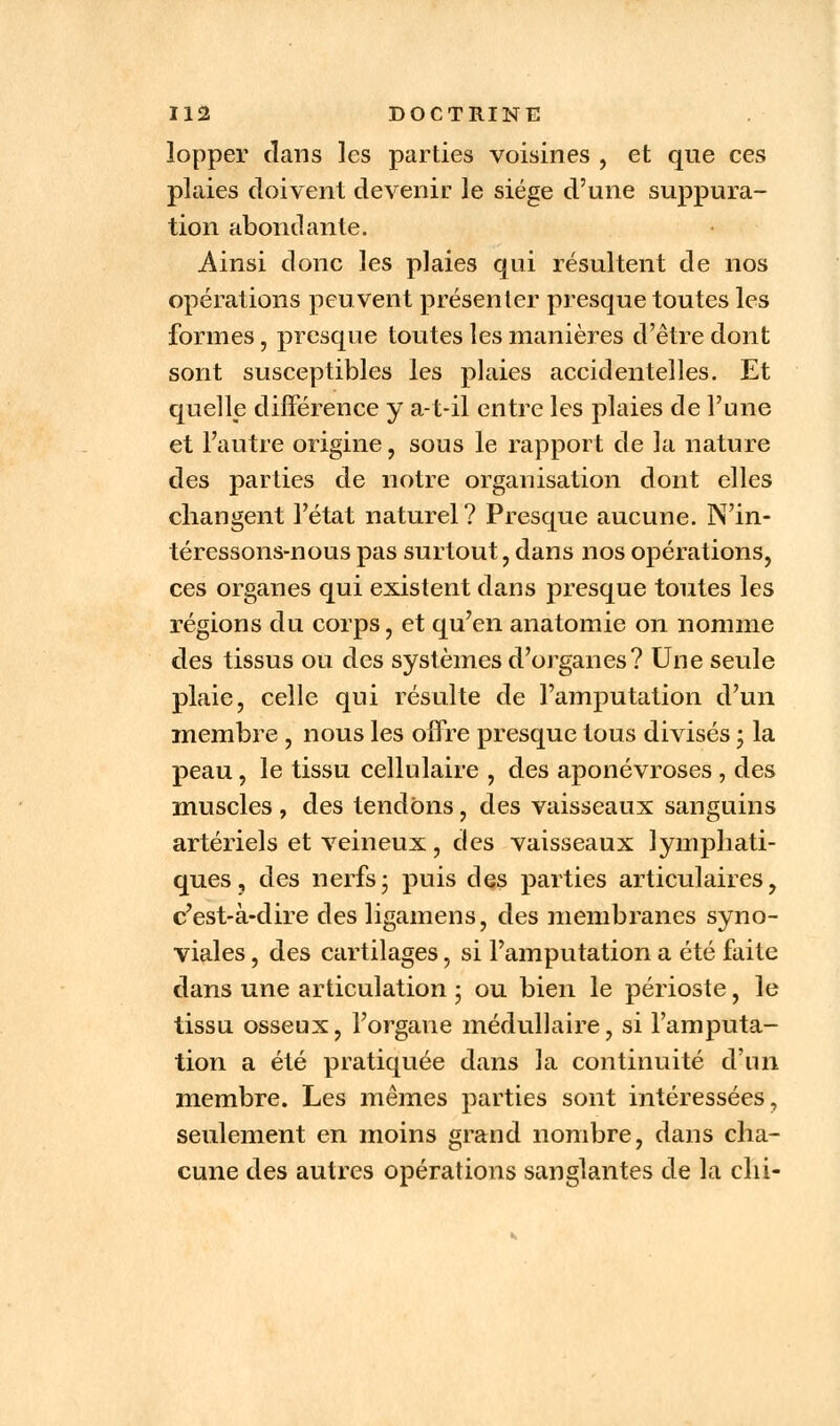 lopper dans les parties voisines , et que ces plaies doivent devenir le siège d'une suppura- tion abondante. Ainsi donc les plaies qui résultent de nos opérations peuvent présenter presque toutes les formes, presque toutes les manières d'être dont sont susceptibles les plaies accidentelles. Et quelle différence y a-t-il entre les plaies de l'une et l'autre origine, sous le rapport de la nature des parties de notre organisation dont elles changent l'état naturel ? Presque aucune. N'in- téressons-nous pas surtout, dans nos opérations, ces organes qui existent dans presque toutes les régions du corps, et qu'en anatomie on nomme des tissus ou des systèmes d'organes? Une seule plaie, celle qui résulte de l'amputation d'un membre , nous les offre presque tous divisés • la peau, le tissu cellulaire , des aponévroses , des muscles , des tendons, des vaisseaux sanguins artériels et veineux, des vaisseaux lymphati- ques, des nerfs; puis des parties articulaires, c'est-à-dire des ligamens, des membranes syno- viales , des cartilages, si l'amputation a été faite dans une articulation ; ou bien le périoste, le tissu osseux, l'organe médullaire, si l'amputa- tion a été pratiquée dans la continuité d'un membre. Les mêmes parties sont intéressées, seulement en moins grand nombre, dans cha- cune des autres opérations sanglantes de la chi-