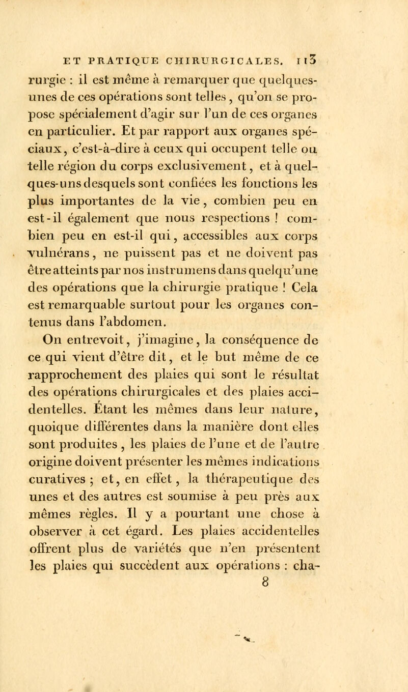 rurgie : il est même à remarquer que quelques- unes de ces opérations sont telles , qu'on se pro- pose spécialement d'agir sut' l'un de ces organes en particulier. Et par rapport aux organes spé- ciaux, c'est-à-dire à ceux qui occupent telle ou telle région du corps exclusivement, et à quel- ques-uns desquels sont confiées les fonctions les plus importantes de la vie, combien peu en est-il également que nous respections ! com- bien peu en est-il qui, accessibles aux corps vulnérans, ne puissent pas et ne doivent pas être atteints par nos instrumens dans quelqu'une des opérations que la chirurgie pratique ! Cela est remarquable surtout pour les organes con- tenus dans l'abdomen. On entrevoit, j'imagine, la conséquence de ce qui vient d'être dit, et le but même de ce rapprochement des plaies qui sont le résultat des opérations chirurgicales et des plaies acci- dentelles. Etant les mêmes dans leur nature, quoique différentes dans la manière dont elles sont produites , les plaies de l'une et de l'autre origine doivent présenter les mêmes indications curatives ; et, en effet, la thérapeutique des unes et des autres est soumise à peu près aux mêmes règles. Il y a pourtant une chose à observer à cet égard. Les plaies accidentelles offrent plus de variétés que n'en présentent les plaies qui succèdent aux opérations : cha-